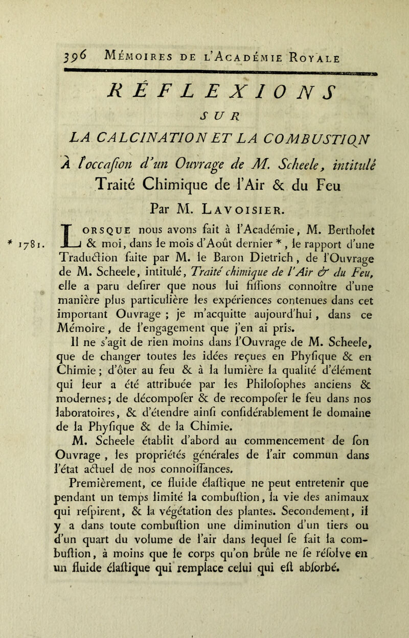 * 1781. I 396 Mémoires de l’Académie Royale RÉFLEXIONS SUR LA CALCINATION ET LA COMBUSTIOJN À îoccafion d'un Ouvrage de M. Scheele, intitulé Traité Chimique de l’Air 6c du Feu Par M. Lavoisier. Lorsque nous avons fait à l’Académie, M. Bertholet & moi, dans le mois d’Août dernier * , le rapport d’une Traduction faite par M. le Baron Dietrich , de l’Ouvrage de M. Scheele, intitulé, Traité chimique de l'Air & du Feu, elle a paru defirer que nous lui fiffions connoître d’une manière plus particulière les expériences contenues dans cet important Ouvrage ; je m’acquitte aujourd’hui , dans ce Mémoire , de l’engagement que j’en ai pris. 11 ne s’agit de rien moins dans l’Ouvrage de M. Scheele, que de changer toutes les idées reçues en Phyfique & en Chimie ; d’ôter au feu &. à la lumière la qualité d’élément qui leur a été attribuée par les Philofophes anciens & modernes ; de décompoler & de recompofer le feu dans nos laboratoires, & d’étendre ainfi confidérablement le domaine de la Phyfique & de la Chimie. M. Scheele établit d’abord au commencement de Ion Ouvrage , les propriétés générales de l’air commun dans l’état aétuel de nos connoilfances. Premièrement, ce fluide élaftique ne peut entretenir que pendant un temps limité la combuftion, la vie des animaux qui refpirent, & la végétation des plantes. Secondement, il y a dans toute combuftion une diminution d’un tiers ou d’un quart du volume de l’air dans lequel fe fait la com- buftion, à moins que le corps qu’on brûle ne fe réfolve en un fluide élaftique qui remplace celui qui efl abforbé.