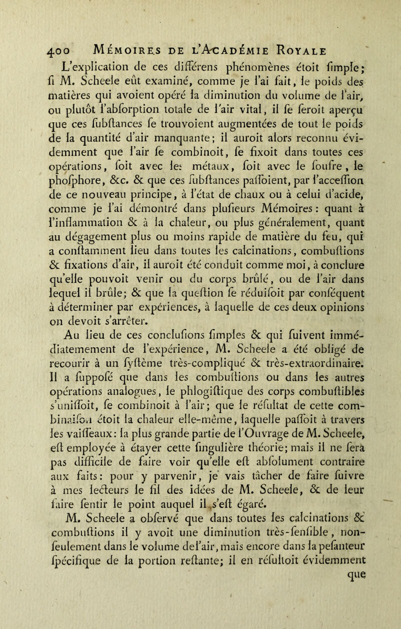 L’explication de ces différens phénomènes étoit fimple; fi M. Scheele eût examiné, comme je i’ai fait, le poids des matières cjui avoient opéré la diminution du volume de l’air, ou plutôt l’abforption totale de l'air vital, il fe feroit aperçu que ces fubflances fe trouvoient augmentées de tout le poids de la quantité d’air manquante; il auroit alors reconnu évi- demment que l’air fe combinoit, fe fixoit dans toutes ces opérations, foit avec le.1 métaux, foit avec le foufre , le phofphore, &c. & que ces fubflances pafloient, par l’acceflion de ce nouveau principe, à l’état de chaux ou à celui d’acide, comme je i’ai démontré dans plufieurs Mémoires : quant à l’inflammation & à la chaleur, ou plus généralement, quant au dégagement plus ou moins rapide de matière du feu, qui a conflamment lieu dans toutes les calcinations, combuftions & fixations d’air, il auroit été conduit comme moi, à conclure quelle pouvoit venir ou du corps brûlé, ou de l’air dans lequel il brûle; & que la queftion fe réduifoit par conféquent à déterminer par expériences, à laquelle de ces deux opinions on devoit s’arrêter. Au lieu de ces conclufions Amples & qui fuivent immé- diatemement de l’expérience, M. Scheele a été obligé de recourir à un fyflème très-compliqué & très-extraordinaire. 11 a fuppofé que dans les combuftions ou dans les autres opérations analogues, le phlogiflique des corps combuflibles s’unifloit, fe combinoit à l’air; que le réfultat de cette com- binaifon étoit la chaleur elle-même, laquelle palfoit à travers les vailfeaux: la plus grande partie de l’Ouvrage de M. Scheele, efl employée à étayer cette fingulière théorie; mais il ne fera pas difficile de faire voir qu’elle efl abfolument contraire aux faits: pour y parvenir, je vais tâcher de faire fuivre à mes lecteurs le fil des idées de M. Scheele, &. de leur faire fentir le point auquel il s’efi égaré. M. Scheele a obfervé que dans toutes les calcinations 8d combuftions il y avoit une diminution très-fenfible , non- feulement dans le volume dei’air, mais encore dans lapefanteur fpécifique de la portion reftante; il en réfuitoit évidemment que