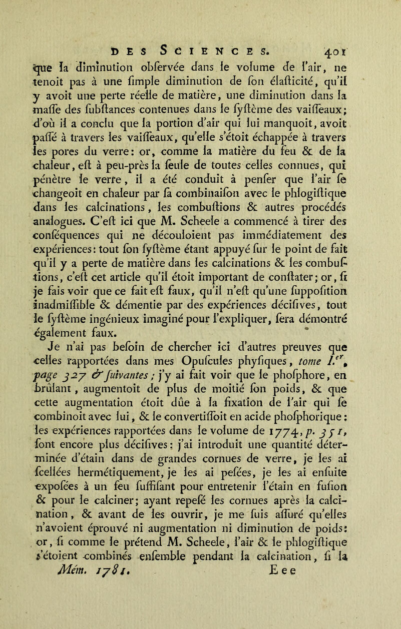 que ïa diminution obfervée dans le volume de l’air, ne tenoit pas à une fimple diminution de Ton élafticité, qu’il y avoit une perte réelle de matière, une diminution dans la malfe des fubftances contenues dans le lyftème des vailfeaux; d’où il a conclu que la portion d’air qui lui manquoit, avoit palfé à travers les vailfeaux, qu’elle s’étoit échappée à travers les pores du verre: or, comme la matière du feu & de la chaleur, eft à peu-près la feule de toutes celles connues, qui pénètre le verre , il a été conduit à penfer que l’air le changeoit en chaleur par là combinaifon avec le phlogiltique dans les calcinations , les combustions & autres procédés analogues. C’elt ici que M. Scheele a commencé à tirer des conlequences qui ne découloient pas immédiatement des expériences: tout Ion fyltème étant appuyé fur le point de fait qu’il y a perte de matière dans les calcinations & les combufc dons, c’elt cet article qu’il étoit important de conltater; or, fi je fais voir que ce fait elt faux, qu’il n’eft qu’une fuppofition ânadmilfible & démentie par des expériences décilïves, tout le lyftème ingénieux imaginé pour l’expliquer, fera démontré également faux. Je n’ai pas beloin de chercher ici d’autres preuves que celles rapportées dans mes Opulcules phyfiques, tome l.erà page 327 &fuivantes ; j’y ai fait voir que le phofphore, en brûlant, augmentoit de plus de moitié Ion poids, & que cette augmentation étoit due à la fixation de l’air qui le combinoit avec lui, & le convertifloit en acide pholphorique : les expériences rapportées dans le volume de 1774, p• 33 /, font encore plus décifives : j’ai introduit une quantité déter- minée d’étain dans de grandes cornues de verre, je les ai fceliées hermétiquement, je les ai pefées, je les ai enfuite expofées à un feu fuffilànt pour entretenir l’étain en fufion & pour le calciner; ayant repele les cornues après la calci- nation, & avant de les ouvrir, je me fuis alluré qu’elles n’avoient éprouvé ni augmentation ni diminution de poids: or, fi comme le prétend M. Scheele, l’air & le phlogiltique s’étaient combinés enfemble pendant la calcination, fi la Mém. 1781. Eee