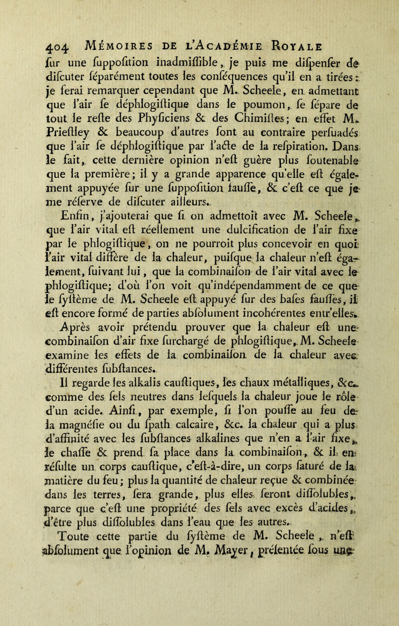 fur une fuppofition inadmifîible,. je puis me difpenfer de difcuter féparément toutes les conféquences qu’il en a tirées je ferai remarquer cependant que M. Scheele, en admettant que l’air fe déphlogiflique dans le poumon,, fe fépare de tout le relie des Phyûciens & des Chimilles; en effet M* PriefHey & beaucoup d’autres font au contraire perfuadés que l’air fe déphlogiflique par l’aéle de la refpiration. Dans le fait,, cette dernière opinion n’elt guère plus foutenable que la première; il y a grande apparence quelle eft égale- ment appuyée fur une fuppofition faufîé, & c’efl ce que je me réferve de difcuter ailleurs.. Enfin, j’ajouterai que fi. on admettait avec M. Scheele,. que l’air vital, eft réellement une dulcification de l’air fixe par le phlogiflique, on ne pourroit plus concevoir en quoi l’air vital diffère de la chaleur, puifque la chaleur n’efl éga- lement, fuivant lui, que la combinaifon de l’air vital avec le phlogiflique; d’où l’on voit qu’indépendamment de ce que le fyltème de M. Scheele efl appuyé fur des bafes faufles, il efl encore formé départies abfolument incohérentes entr’elles* Après avoir prétendu prouver que la chaleur efl une- combinaifon d’air fixe furchargé de phlogiflique,. M. Scheele examine les effets de la combinaifon, de la. chaleur avec, différentes fubflances. 11 regarde les alkalis caufliques, les chaux métalliques, &c*. comme des fels neutres dans lefquels la chaleur joue le rôle d’un acide. Ainfi, par exemple, fi l’on pouffe au feu de- là magnéfie ou du fpath calcaire, &c. la chaleur qui a plus d’affinité avec les fubflances alkalines que n’en a l’air fixe,, le chaffe & prend fa place dans la combinaifon, & if em réfulte un corps cauflique, c’eft-à-dire, un corps faturé de la. matière du feu; plus la quantité de chaleur reçue & combinée dans les terres, fera grande, plus elles, feront difîôlubles,. parce que c’efl une propriété des fels avec excès d’acides,, d’être plus diffolubles dans l’eau que les autres.. Toute cette partie du fyflème de M. Scheele , n’efl: abfolument que l’opinion de M. Mayer t préfentée fous ungr