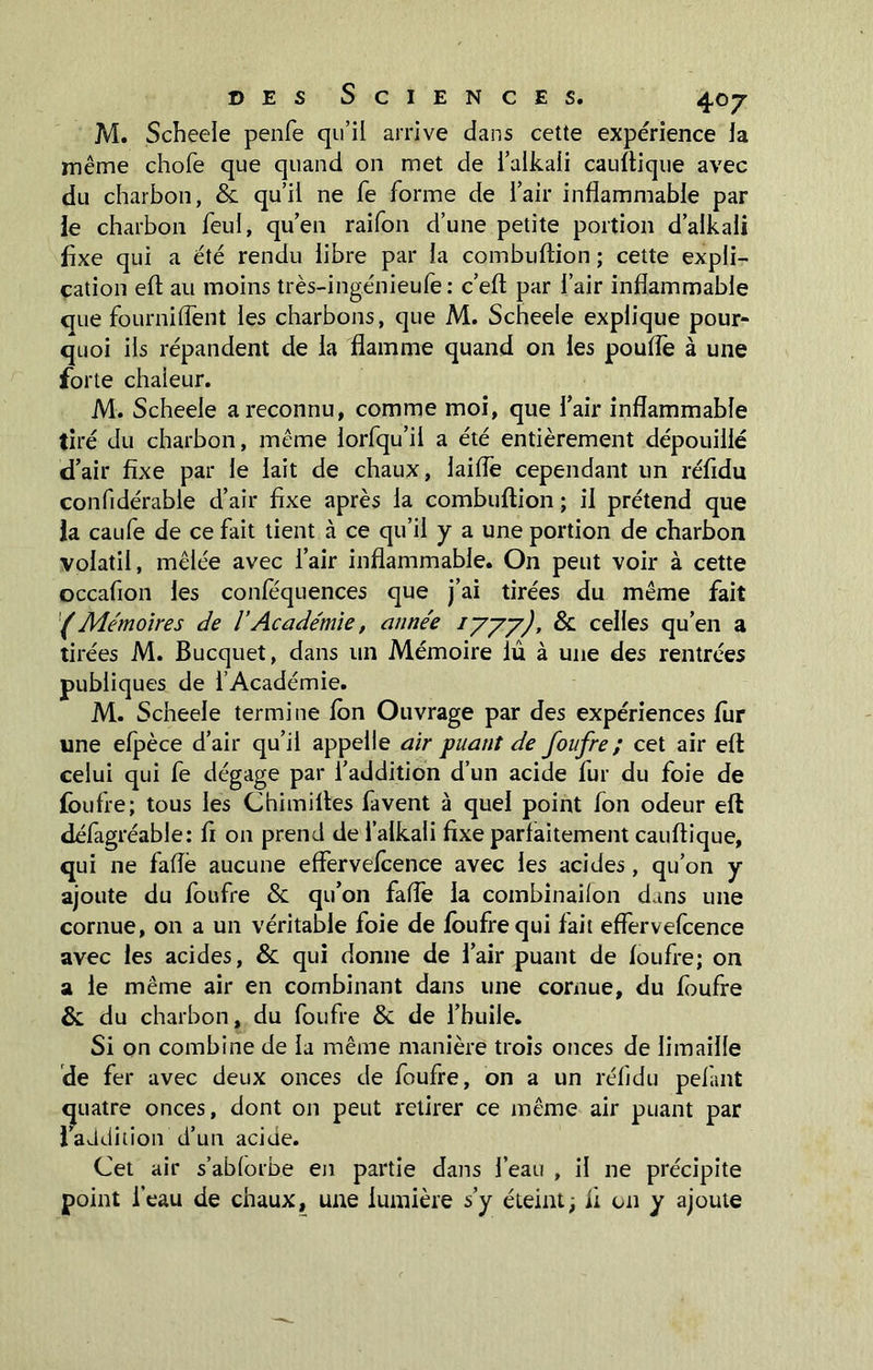 M. Scheele penfe qu’il arrive dans cette expérience la même chofe que quand on met de i’alkali cauftique avec du charbon, & qu’il ne fe forme de l’air inflammable par le charbon feul, qu’en raifon d’une petite portion d’alkali fixe qui a été rendu libre par la combuftion ; cette expli- cation eft au moins très-ingénieufe : c’eft par l’air inflammable que fourniflent les charbons, que M. Scheele explique pour- quoi ils répandent de la flamme quand 011 les pouffe à une forte chaieur. M. Scheele a reconnu, comme moi, que l’air inflammable tiré du charbon, même lorfqu’il a été entièrement dépouillé d’air fixe par le lait de chaux, laifle cependant un réfidu confidérable d’air fixe après la combuftion ; il prétend que la caufe de ce fait tient à ce qu’il y a une portion de charbon volatil, mêlée avec l’air inflammable. On peut voir à cette occafion les confequences que j’ai tirées du même fait (Mémoires de 1Académie, année iyyy), & celles qu’en a tirées M. Bucquet, dans un Mémoire lû à une des rentrées publiques de l’Académie. M. Scheele termine Ion Ouvrage par des expériences fur une efpèce d’air qu’il appelle air puant de foufre; cet air eft celui qui fe dégage par l’addition d’un acide fur du foie de foufre; tous les Chimiftes favent à quel point fon odeur eft défagréable: fi on prend de l’alkali fixe parfaitement cauftique, qui ne fafle aucune effervefcence avec les acides, qu’on y ajoute du foufre & qu’on fafle la combinailon dans une cornue, on a un véritable foie de foufre qui lait effervefcence avec les acides, & qui donne de l’air puant de foufre; on a le même air en combinant dans une cornue, du foufre & du charbon, du foufre & de l’huile. Si on combine de la même manière trois onces de limaille de fer avec deux onces de foufre, on a un réfidu pelant quatre onces, dont on peut retirer ce même air puant par 1 addition d’un acide. Cet air s’ablorbe en partie dans l’eau , il ne précipite point l’eau de chaux, une lumière s’y éteint; fi on y ajoute