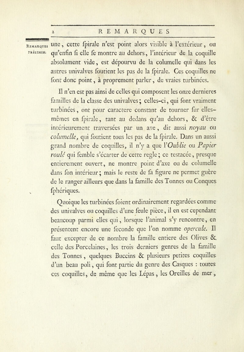 Remarques tréumin. une, cette fpirale n'est point alors visible à l'extérieur, ou qu'enfin fi elle fe montre au dehors, l'intérieur de la coquille absolument vide, est dépourvu de la columelle qui dans les autres univalves forment les pas de la fpirale. Ces coquilles ne font donc point, à proprement parler, de vraies turbinées. Il n'en est pas ainsi de celles qui composent les onze dernieres familles de la classe des univalves ; celles-ci, qui font vraiment turbinées, ont pour caractère constant de tourner fur elles- mêmes en fpirale, tant au dedans qu'au dehors, & d'être intérieurement traversées par un axe , dit aussi noyau ou columelle, qui fondent tous les pas de la fpirale. Dans un aussi grand nombre de coquilles, il n'y a que l'Oublie ou Papier roulé qui femble s'écarter de cette réglé ; ce testacée, presque entièrement ouvert, ne montre point d’axe ou de columelle dans fon intérieur ; mais le reste de fa figure ne permet guère de le ranger ailleurs que dans la famille des Tonnes ou Conques fphériques. Quoique les turbinées fiaient ordinairement regardées comme des univalves ou coquilles d'une feule pièce, il en est cependant beaucoup parmi elles qui, lorsque l'animal s'y rencontre, en présentent encore une fécondé que l’on nomme opercule. Il faut excepter de ce nombre la famille entière des Olives 8c celle des Porcelaines, les trois derniers genres de la famille des Tonnes, quelques Buccins & plusieurs petites coquilles d'un beau poli, qui font partie du genre des Casques : toutes ces coquilles, de même que les Lépas, les Oreilles de mer ,