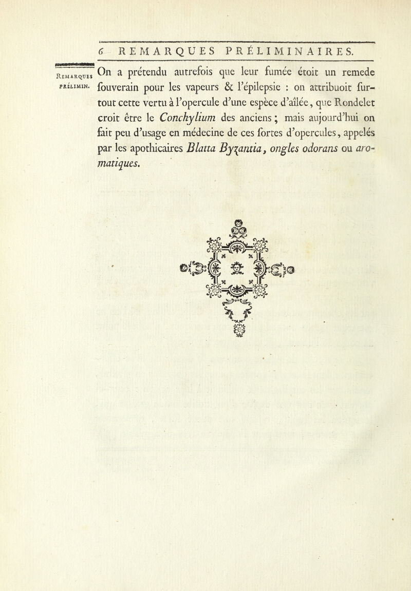 PRÉLIMIN. 6 REMARQUES PRÉLIMINAIRES. On a prétendu autrefois que leur fumée étoit un remede fouverain pour les vapeurs & l’épilepsie : on attribuoit fur- tout cette vertu à l’opercule d’une espèce d’ailée, que Pvondelet croit être le Conchylium des anciens ; mais aujourd’hui on fait peu d’usage en médecine de ces fortes d’opercules, appelés par les apothicaires Blatta By^antia, ongles odorans ou aro- matiques.