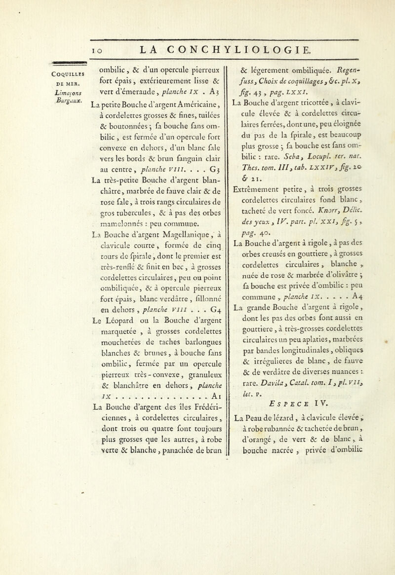 >3——nuMaiwim Coquilles DE MER. Limaçons Burgaux. ombilic, & d’un opercule pierreux fort épais, extérieurement lisse & vert demeraude, planche ix . A3 La petite Bouche d’argent Américaine, à cordelettes grosses & fines, tuilées & boutonnées ; fa bouche fans om- bilic , est fermée d’un opercule fort convexe en dehors, d’un blanc fale vers les bords & brun fanguin clair au centre, planche vm. . . . G 3 La très-petite Bouche d’argent blan- châtre, marbrée de fauve clair & de rose fale, à trois rangs circulaires de gros tubercules, & à pas des orbes mamelonnés : peu commune. La Bouche d’argent Magellanique,' à clavicule courte, formée de cinq tours de fpirale, dont le premier est très-renflé & finit en bec , à grosses cordelettes circulaires, peu ou point ombiliquée, & à opercule pierreux fort épais, blanc verdâtre , fillonné en dehors , planche vm . . . G4 Le Léopard ou la Bouche d’argent marquetée , à grosses cordelettes mouchetées de taches barlongues blanches & brunes, à bouche fans ombilic, fermée par un opercule pierreux très-convexe, granuleux & blanchâtre en dehors, planche ix Ai La Bouche d’argent des îles Frédéri- ciennes, à cordelettes circulaires , dont trois ou quatre font toujours plus grosses que les autres, à robe verte & blanche, panachée de brun & légèrement ombiliquée. Regen- fuss y Choix de coquillages 3 &c.pl. X, fig- 43 » Pag* LXXI• La Bouche d’argent tricottée , à clavi- cule élevée & à cordelettes circu- laires ferrées, dont une, peu éloignée du pas de la fpirale, est beaucoup plus grosse 3 fa bouche est fans om- bilic 1 rare. Seba, Locupl. 1er. nat. Thés. tom. lllytab. LXX1Fy fig. 1© & zi. Extrêmement petite, à trois grosses cordelettes circulaires fond blanc, tacheté de vert foncé. Knorr} Délie. des yeux 3 IV. pan. pi. xxi3 fig. 5 , pag. 40. La Bouche d’argent à rigole, à pas des orbes creusés en gouttière , à grosses cordelettes circulaires, blanche , nuée de rose & marbrée d’olivâtre j fa bouche est privée d’ombilic : peu commune , planche IX A4 La grande Bouche d’argent à rigole, dont les pas des orbes font aussi en gouttière , â très-grosses cordelettes circulaires un peu aplaties, marbrées par bandes longitudinales, obliques & irrégulières de blanc, de fauve & de verdâtre de diverses nuances : rare. Davila3 Catal. tom. I y pl.viiy Ut. p. Espece IV. La Peau de lézard, à clavicule élevée r à robe rubannée & tachetée de brun, d’orangé , de vert & de blanc , à bouche nacrée , privée d’ombilic