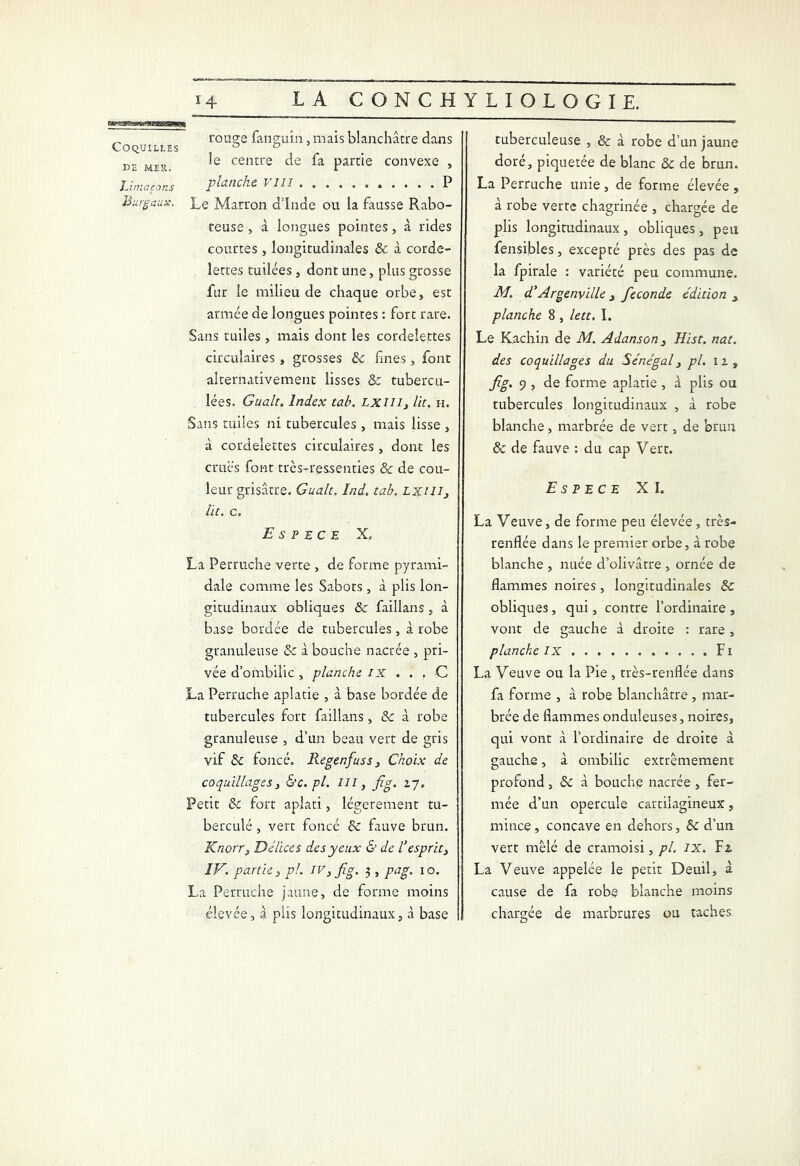 „ rouge fanguin, mais blanchâtre dans Coquilles ° a de mer centre de & partie convexe , Limaçons planche 1111 P Burgaux. Le Marron dinde ou la fausse Rabo- teuse , à longues pointes, à rides courtes, longitudinales & à corde- lettes tuilées, dont une, plus grosse fur le milieu de chaque orbe, est armée de longues pointes : fort rare. Sans tuiles, mais dont les cordelettes circulaires, grosses 8c fines, font alternativement lisses & tubercu- lées. Gualt. Index tab. Lxiiiy lit. h. Sans tuiles ni tubercules , mais lisse , à cordelettes circulaires, dont les crues font très-ressenties & de cou- leur grisâtre. Gualt. înd, tab. LXUI, lit. c„ Espece X„ La Perruche verte , de forme pyrami- dale comme les Sabots , à plis lon- gitudinaux obliques ôc faillans , à base bordée de tubercules, à robe granuleuse & à bouche nacrée , pri- vée d’ombilic , planche IX . . . C La Perruche aplatie , à base bordée de tubercules fort faillans , & à robe granuleuse , d’un beau vert de gris vif & foncé. Regenfuss, Choix de coquillages y &c. pl. lu , fig. 17. Petit 8c fort aplati, légèrement tu- berculé , vert foncé 8c fauve brun. Knorr3 Délices des yeux & de C esprit y IV. partie 3 pl. IV, fig. 3 , pag. 10. La Perruche jaune, de forme moins élevée, à plis longitudinaux, à base tuberculeuse , & à robe d’un jaune doré, piquetée de blanc & de brun. La Perruche unie, de forme élevée, à robe verte chagrinée , chargée de plis longitudinaux , obliques, peu fensibles, excepté près des pas de la fpirale : variété peu commune. M. d’Argenville , fécondé édition y planche 8 , lett. 1. Le Kachin de M. Adanson 3 Hist. nat. des coquillages du Sénégal, pl. 11, fig. 9 , de forme aplatie , à plis ou tubercules longitudinaux , à robe blanche, marbrée de vert, de brun 8c de fauve : du cap Vert. Espece XI. La Veuve, de forme peu élevée, très- renflée dans le premier orbe, à robe blanche , nuée d’olivâtre , ornée de flammes noires, longitudinales 8c obliques, qui, contre l’ordinaire , vont de gauche à droite : rare, planche IX Fi La Veuve ou la Pie , très-renflée dans fa forme , à robe blanchâtre, mar- brée de flammes onduleuses, noires, qui vont à l’ordinaire de droite à gauche, à ombilic extrêmement profond, & à bouche nacrée , fer- mée d’un opercule cartilagineux, mince, concave en dehors, 8c d’un vert mêlé de cramoisi, pl. IX. Fi La Veuve appelée le petit Deuil, à cause de fa robe blanche moins chargée de marbrures ou taches