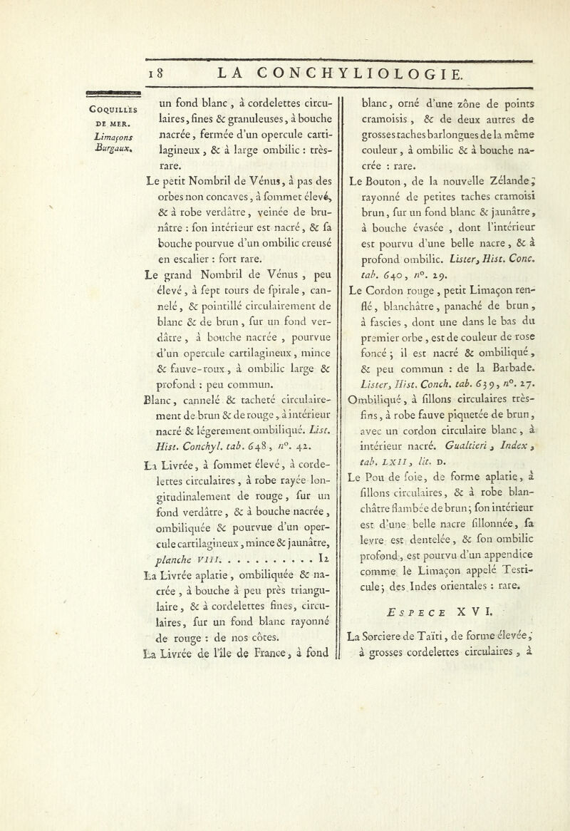 V gggggggg in ii in m un fond blanc , à cordelettes circu- laires , fines 6c granuleuses, à bouche nacrée, fermée d’un opercule carti- lagineux , 6c à large ombilic : très- rare. Le petit Nombril de Vénus, à pas des orbes non concaves, à fommet élevé* & à robe verdâtre, veinée de bru- nâtre : ion intérieur est nacré, & fa bouche pourvue d’un ombilic creusé en escalier : fort rare. Le grand Nombril de Vénus , peu élevé , à fept tours de fpirale, can- nelé , 6c pointillé circulairement de blanc 6c de brun , fur un fond ver- dâtre , à bouche nacrée , pourvue d’un opercule cartilagineux, mince & fauve-roux , à ombilic large 6c profond : peu commun. Blanc, cannelé & tacheté circulaire- ment de brun 6c de rouge, à intérieur nacré 8c légèrement ombiliqué. Lise. Hist. Conchyl. tab. 648 , n°. 4z. La Livrée, à fommet élevé, à corde- lettes circulaires, à robe rayée lon- gitudinalement de rouge, fur un fond verdâtre, 6c à bouche nacrée , ombiliquée 6c pourvue d’un oper- cule cartilagineux, mince 6c jaunâtre, planche vill. .......... la La Livrée aplatie , ombiliquée 6c na- crée , à bouche à peu près triangu- laire, 6c à cordelettes fines, circu- laires, fur un fond blanc rayonné de rouge de nos cotes. La Livrée de l’île de France, à fond Coquilles de MER. Limafons Burgaux, blanc, orné d’une zone de points cramoisis , 6c de deux autres de grosses taches barlongues de la même couleur , à ombilic 6c à bouche na- crée : rare. Le Bouton, de la nouvelle Zélande y rayonné de petites taches cramoisi brun, fur un fond blanc & jaunâtre, à bouche évasée , dont l’intérieur est pourvu d’une belle nacre , 6c à profond ombilic. Lister3 Hist. Conc. tab. 640, n°. 19. Le Cordon rouge , petit Limaçon ren- flé , blanchâtre , panaché de brun , à fascies, dont une dans le bas du premier orbe , est de couleur de rose foncé } il est nacré 6c ombiliqué , & peu commun : de la Barbade. Lister, Hist. Conch. tab. 639, «°. 27. Ombiliqué, à filions circulaires très- fins , à robe fauve piquetée de brun, avec un cordon circulaire blanc , à intérieur nacré. Gualtieri , Index , tab. LXII3 lit. D. Le Pou de foie, de forme aplatie, à filions circulaires, 6c à robe blan- châtre flambée de brun ; fon intérieur est d’une belle nacre fillonnée, fa levre est dentelée, 6c fon ombilic profond, est pourvu d’un appendice comme le Limaçon appelé Testi- cule } des Indes orientales : rare. E S P E C E XVI. La Sorcière de Taïti, de forme élevée ÿ à grosses cordelettes circulaires, à