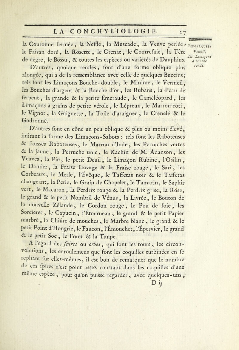 la Couronne fermée, la Neffle, la Muscade, la Veuve perlée 5 r£MARÇ,ues. le Faisan doré, la Rosette, le Grenat, le Contrefait, la Tête Famille de negre, le Bossu , St toutes les espèces ou variétés de Dauphins. D’ autres, quoique renflés, font d’une forme oblique plus alongée, qui a de la ressemblance avec celle de quelques Buccins; tels font les Limaçons Bouche-double, le Minime, le Vermeil, les Bouches d’argent St la Bouche d’or, les Rubans , la Peau de ferpent, la grande St la petite Émeraude , le Caméjéopard , les Limaçons à grains de petite vérole , le Lépreux, le Marron rôti, le Vignot, la Guignette, la Toile d’araignée , le Crénelé St le Godronné. D’autres font en cône un peu oblique St plus ou moins élevé, imitant la forme des Limaçons-Sabots : tels font les Raboteuses St fausses Raboteuses, le Marron d’Inde, les Perruches vertes 6t la jaune, la Perruche unie, le Kachin de M. Adanson, les Veuves , la Pie, le petit Deuil, le Limaçon Rubiné, l’Osilin , le Damier, la Fraise fauvage St la Fraise rouge , le Sari, les Corbeaux, le Merle, l’Évêque, le Taffetas noir St le Taffetas changeant, la Perle, le Grain de Chapelet, le Tamarin, le Saphir vert, le Macaron , la Perdrix rouge St la Perdrix grise, la Rose, le grand St le petit Nombril de Vénus , la Livrée, le Bouton de la nouvelle Zélande, le Cordon rouge, le Pou de foie, les Sorcières , le Capucin, l’Étourneau, le grand St le petit Papier marbre , la Chiure de mouches , le Marbre blanc , le grand St le petit Point d’Hongrie, le Faucon, l’Émouchet, l’Épervier, le grand & le petit Soc , le Foret St la Taupe. A l’égard des fpires ou orbes 3 qui font les tours , les circon- v olutions, les enroulemens que font les coquilles turbinées en fe 1 epliant fur elles-mêmes, il est bon de remarquer que le nombre de ces fpires n’est point assez constant dans les coquilles d’une meme espece, pour qu’on puisse regarder, avec quelques-uns, ' - D ij