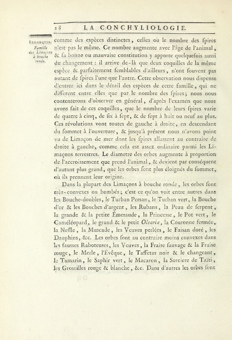 Remarques, comme des espèces distinctes, celles où le nombre des fpires Famille n’est pas le même. Ce nombre augmente avec l’âge de l’animal, des Limaçons r . • • . ~ . ii bouche & la bonne ou mauvaise constitution y apporte quelquefois aussi ronde' du changement : il arrive de-là que deux coquilles de la même espèce &C parfaitement fcmblables d’ailleurs , n’ont fouvent pas autant de fpires l’une que l’autre. Cette observation nous dispense d’entrer ici dans le détail des espèces de cette famille, qui ne different entre elles que par le nombre des fpires ; nous nous contenterons d’observer en général, d’après l’examen que nous avons fait de ces coquilles, que le nombre de leurs fpires varie de quatre à cinq, de iix à fept, 6c de fept à huit ou neuf au plus. Ces révolutions vont toutes de gauche à droite, en descendant du fommet à l’ouverture, & jusqu’à présent nous n’avons point vu de Limaçon de mer dont les fpires allassent au contraire de droite à gauche, comme cela est assez ordinaire parmi les Li- maçons terrestres. Le diamètre des orbes augmente à proportion «de l’accroissement que prend l’animal, 6e devient par conséquent d’autant plus grand, que les orbes font plus éloignés du fommet, où ils prennent leur origine. Dans la plupart des Limaçons à bouche ronde,. les orbes font très-convexes ou bombés; c’est ce qu’on voit entre autres dans les-Bouche-doubles, le Turban Persan, le Turban vert, la Bouche d’or &C les Bouches d’argent, les Rubans, la Peau de ferpent , la grande & la petite Emeraude, la Princesse , le Pot vert, le Caméléopard, le grand ôc le petit O le aria 3 la Couronne fermée,-, la Neffle , la Muscade , les Veuves perlées , le Faisan doré , les Dauphins, êec. Les orbes font au contraire moins convexes dans les fausses Raboteuses, les Veuves , la Fraise fauvage 6e la Fraise rouge, le Merle, l’Évêque, le Taffetas noir 6c le changeant, le Tamarin, le Saphir vert, le Macaron, la Sorcière de Taïti, les Groseilles rouge 6e blanche, 6ec, Dans d’autres les orbes font