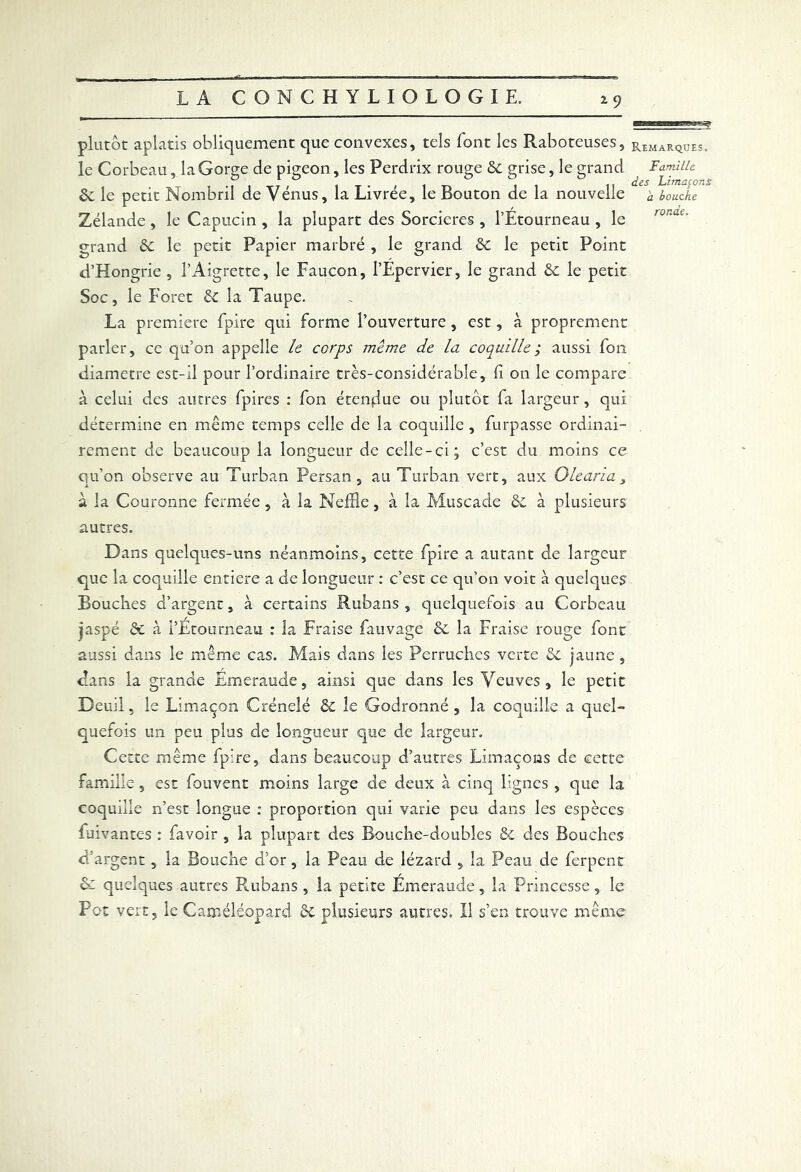 plutôt aplatis obliquement que convexes, tels font les Raboteuses, le Corbeau, la Gorge de pigeon, les Perdrix rouge 6c grise, le grand & le petit Nombril de Vénus, la Livrée, le Bouton de la nouvelle Zélande , le Capucin , la plupart des Sorcières , l’Etourneau , le grand 6c le petit Papier marbré , le grand 6c le petit Point d’Hongrie , l’Aigrette, le Faucon, l’Epervier, le grand 6c le petit Soc, le Foret 6c la Taupe. La première fpire qui forme l’ouverture, est, à proprement parler, ce qu’on appelle le corps même de la coquille ; aussi fon diamètre est-il pour l’ordinaire très-considérable, fi on le compare à celui des autres fpires : fon étendue ou plutôt fa largeur, qui détermine en même temps celle de la coquille , furpasse ordinai- rement de beaucoup la longueur de celle-ci; c’est du moins ce qu’on observe au Turban Persan, au Turban vert, aux O le aria > à la Couronne fermée, à la Neffle, à la Muscade 6c à plusieurs autres. Dans quelques-uns néanmoins, cette fpire a autant de largeur que la coquille entière a de longueur : c’est ce qu’on voit à quelques Bouches d’argent, à certains Rubans, quelquefois au Corbeau jaspé 6c à l’Étourneau : la Fraise fauvage 6c la Fraise rouge font aussi dans le même cas. Mais dans les Perruches verte 6c jaune , dans la grande Emeraude, ainsi que dans les Veuves, le petit Deuil, le Limaçon Crénelé 6c le Godronné, la coquille a quel- quefois un peu plus de longueur que de largeur. Cette même fpire, dans beaucoup d’autres Limaçons de cette famille, est fouvent moins large de deux à cinq lignes , que la coquille n’est longue : proportion qui varie peu dans les espèces fuivantes : favoir , la plupart des Bouche-doubles & des Bouches d'argent, la Bouche d’or, la Peau de lézard , la Peau de ferpent & quelques autres Rubans , la petite Émeraude, la Princesse, le Fot vert, le Caixiéléopard 6c plusieurs autres. Il s’en trouve même Remarques. Famille des Limafons a bouche ronde.