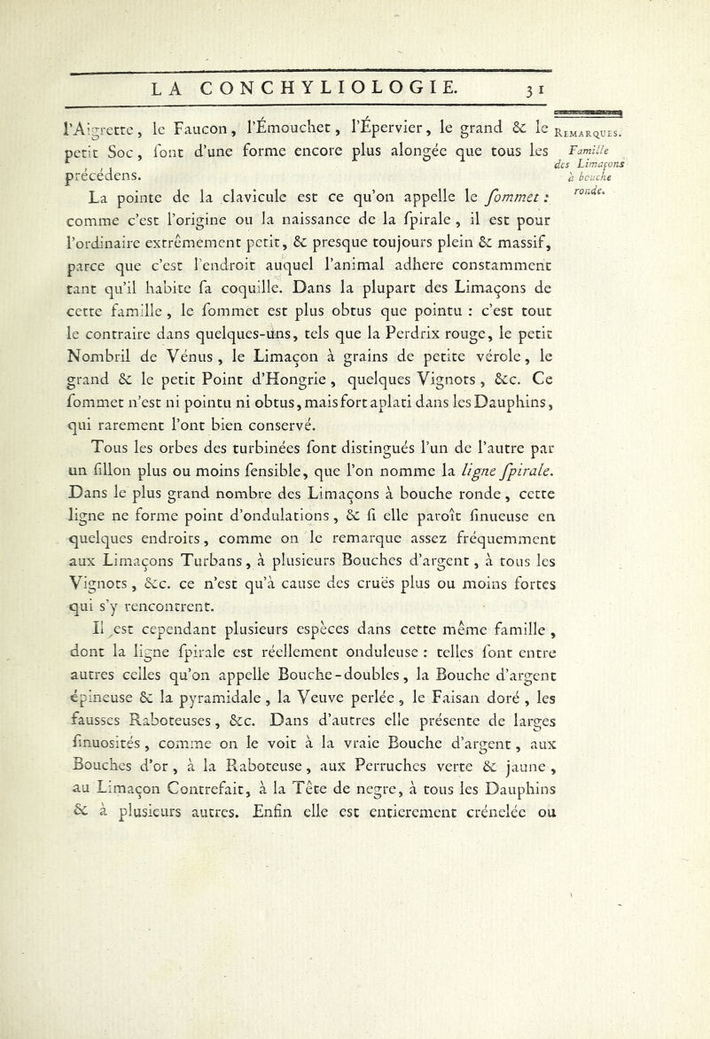 3J- l’Aigrette, le Faucon, l’É.mouchet, l’Épervier, le grand 6c le Remarqü£S. petit Soc, font d’une forme encore plus alongée que tous les Famille precedens. à bouche La pointe de la clavicule est ce qu’on appelle le fommet : comme c’est l’origine ou la naissance de la fpirale , il est pour l’ordinaire extrêmement petit, & presque toujours plein 6c massif, parce que c’est l’endroit auquel l’animal adhéré constamment tant qu’il habite fa coquille. Dans la plupart des Limaçons de cette famille , le fommet est plus obtus que pointu : c’est tout le contraire dans quelques-uns, tels que la Perdrix rouge, le petit Nombril de Vénus, le Limaçon à grains de petite vérole, le grand 6c le petit Point d’Hongrie , quelques Vignots , &c. Ce fommet n’est ni pointu ni obtus, mais fort aplati dans les Dauphins, qui rarement l’ont bien conservé. Tous les orbes des turbinées font distingués l’un de l’autre par un fillon plus ou moins fensible, que l’on nomme la ligne fpirale. Dans le plus grand nombre des Limaçons à bouche ronde , cette ligne ne forme point d’ondulations , 6c fi elle patoît finueuse en quelques endroits, comme on le remarque assez fréquemment aux Limaçons Turbans, à plusieurs Bouches d’argent, à tous les Vignots, 6cc. ce n’est qu’à cause des crues plus ou moins fortes qui s’y rencontrent. Il est cependant plusieurs espèces dans cette même famille , dont la ligne fpirale est réellement onduleuse : telles font entre autres celles qu’on appelle Bouche - doubles, la Bouche d’argent épineuse 6c la pyramidale , la Veuve perlée, le Faisan doré , les fausses Raboteuses, &c. Dans d’autres elle présente de larges fmuosités , comme on le voit à la vraie Bouche d’argent, aux Bouches d’or , à la Raboteuse , aux Perruches verte 6c jaune , au Limaçon Contrefait, à la Tête de negre, à tous les Dauphins à plusieurs autres. Enfin elle est entièrement crénelée ou