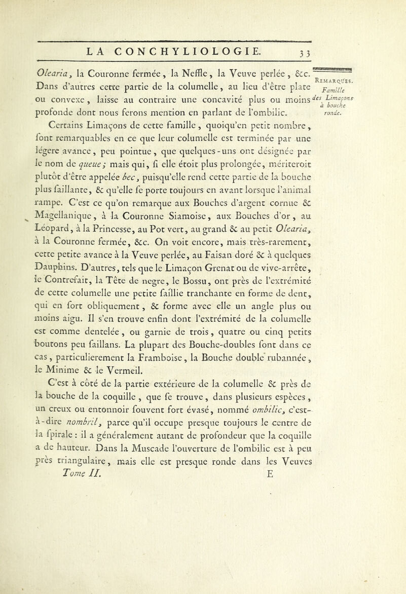 Olearia3 la Couronne fermée, la NefRe, la Veuve perlée, Sec. Dans d’autres cette partie de la columelle, au lieu d’être plate ou convexe , laisse au contraire une concavité plus ou moins Certains Limaçons de cette famille , quoiqu’en petit nombre, iont remarquables en ce que leur columelle est terminée par une légère avance, peu pointue, que quelques-uns ont désignée par le nom de queue ; mais qui, R elle étoit plus prolongée, mériteroit plutôt d'être appelée bec 3 puisqu’elle rend cette partie de la bouche plus faillante. Se quelle fe porte toujours en avant lorsque l’animal rampe. C’est ce qu’on remarque aux Bouches d’argent cornue Se Magellanique, à la Couronne Siamoise, aux Bouches d’or, au Léopard, à la Princesse, au Pot vert, au grand Se au petit Olearia3 à la Couronne fermée. Sec. On voit encore, mais très-rarement, cette petite avance à la Veuve perlée, au Faisan doré Se à quelques Dauphins. D’autres, tels que le Limaçon Grenat ou de vive-arrête, ie Contrefait, la Tête de negre, le Bossu, ont près de l’extrémité de cette columelle une petite faillie tranchante en forme de dent, qui en fort obliquement, Se forme avec elle un angle plus ou moins aigu. Il s’en trouve enfin dont l’extrémité de la columelle est comme dentelée , ou garnie de trois , quatre ou cinq petits boutons peu faillans. La plupart des Bouche-doubles font dans ce cas, particulièrement la Framboise, la Bouche double mbannée, le Minime Se le Vermeil. C’est à côté de la partie extérieure de la columelle Se près de la bouche de la coquille , que fe trouve, dans plusieurs espèces , un creux ou entonnoir fouvent fort évasé, nommé ombilic3 c’est- a-dire nombril3 parce qu’il occupe presque toujours le centre de la fpirale : il a généralement autant de profondeur que la coquille a de hauteur. Dans la Muscade l’ouverture de l’ombilic est à peu près triangulaire, mais elle est presque ronde dans les Veuves Tome IL E RgP3Tr7#?. ■ JHü'J. g>g»«gq Remarques. Famille des Limapon s à bouche