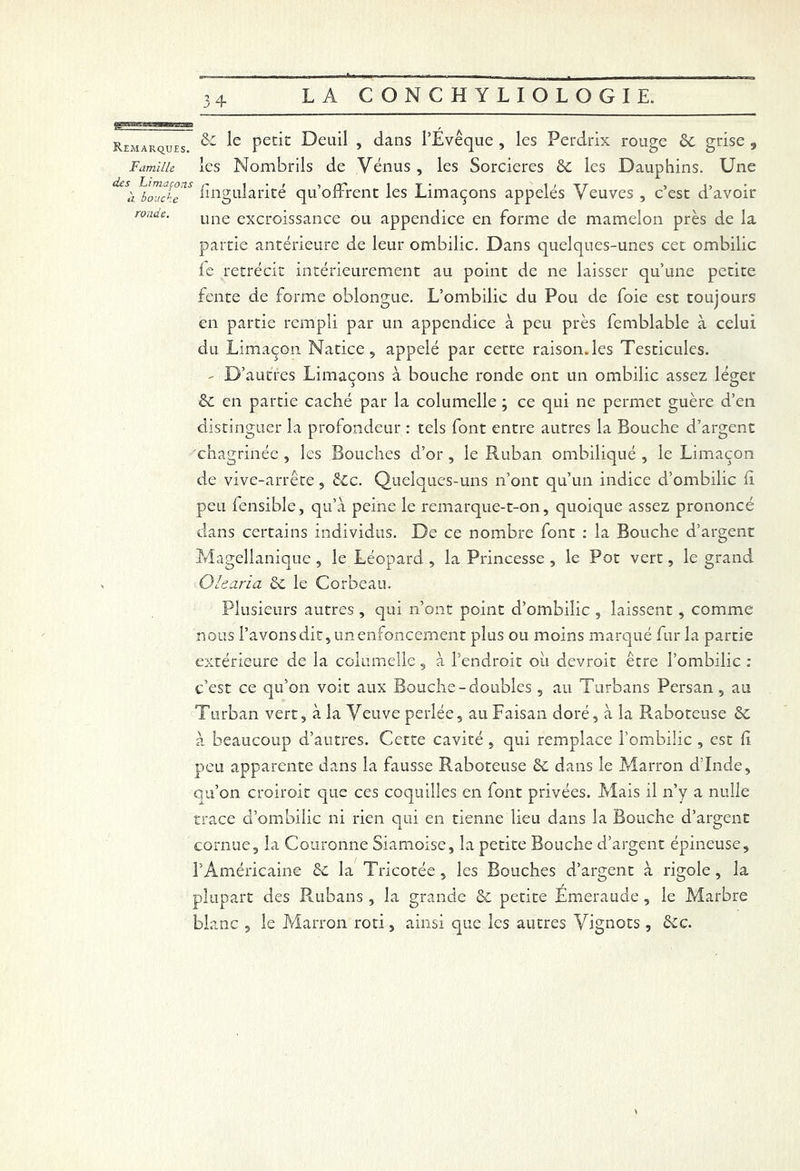 Remarques ^ Ueuil , dans l’Evêque , les Perdrix rouge 6c grise , Famille les Nombrils de Vénus , les Sorcières 6c les Dauphins. Une d£S'a wT Engularité qu’offrent les Limaçons appelés Veuves , c’est d’avoir ronde. une excroissance ou appendice en forme de mamelon près de la partie antérieure de leur ombilic. Dans quelques-unes cet ombilic le rétrécit intérieurement au point de ne laisser qu’une petite fente de forme oblongue. L’ombilic du Pou de foie est toujours en partie rempli par un appendice à peu près femblable à celui du Limaçon Natice, appelé par cette raison, les Testicules. - D’autres Limaçons à bouche ronde ont un ombilic assez léger 6c en partie caché par la columelle ; ce qui ne permet guère d’en distinguer la profondeur : tels font entre autres la Bouche d’argent chagrinée , les Bouches d’or , le Ruban ombiliqué , le Limaçon de vive-arrête, ê£c. Quelques-uns n’ont qu’un indice d’ombilic li peu fensible, qu’à peine le remarque-t-on, quoique assez prononcé dans certains individus. De ce nombre font : la Bouche d’argent Magellanique , le Léopard , la Princesse , le Pot vert, le grand Olearia 6c le Corbeau. Plusieurs autres , qui n’ont point d’ombilic , laissent , comme nous l’avons dit, un enfoncement plus ou moins marqué fur la partie extérieure de la columelle, à l’endroit oii devroit être l’ombilic : c’est ce qu’on voit aux Bouche-doubles , au Turbans Persan , au Turban vert, à la Veuve perlée, au Faisan doré, à la Raboteuse 6c à beaucoup d’autres. Cette cavité, qui remplace l’ombilic , est h peu apparente dans la fausse Raboteuse 6c dans le Marron d’Inde, qu’on croiroit que ces coquilles en font privées. Mais il n’y a nulle trace d’ombilic ni rien qui en tienne lieu dans la Bouche d’argent cornue, la Couronne Siamoise, la petite Bouche d’argent épineuse, l’Américaine 6c la Tricotée, les Bouches d’argent à rigole, la plupart des Rubans , la grande 6c petite Emeraude, le Marbre blanc , le Marron rôti, ainsi que les autres Vignots , êcc. *