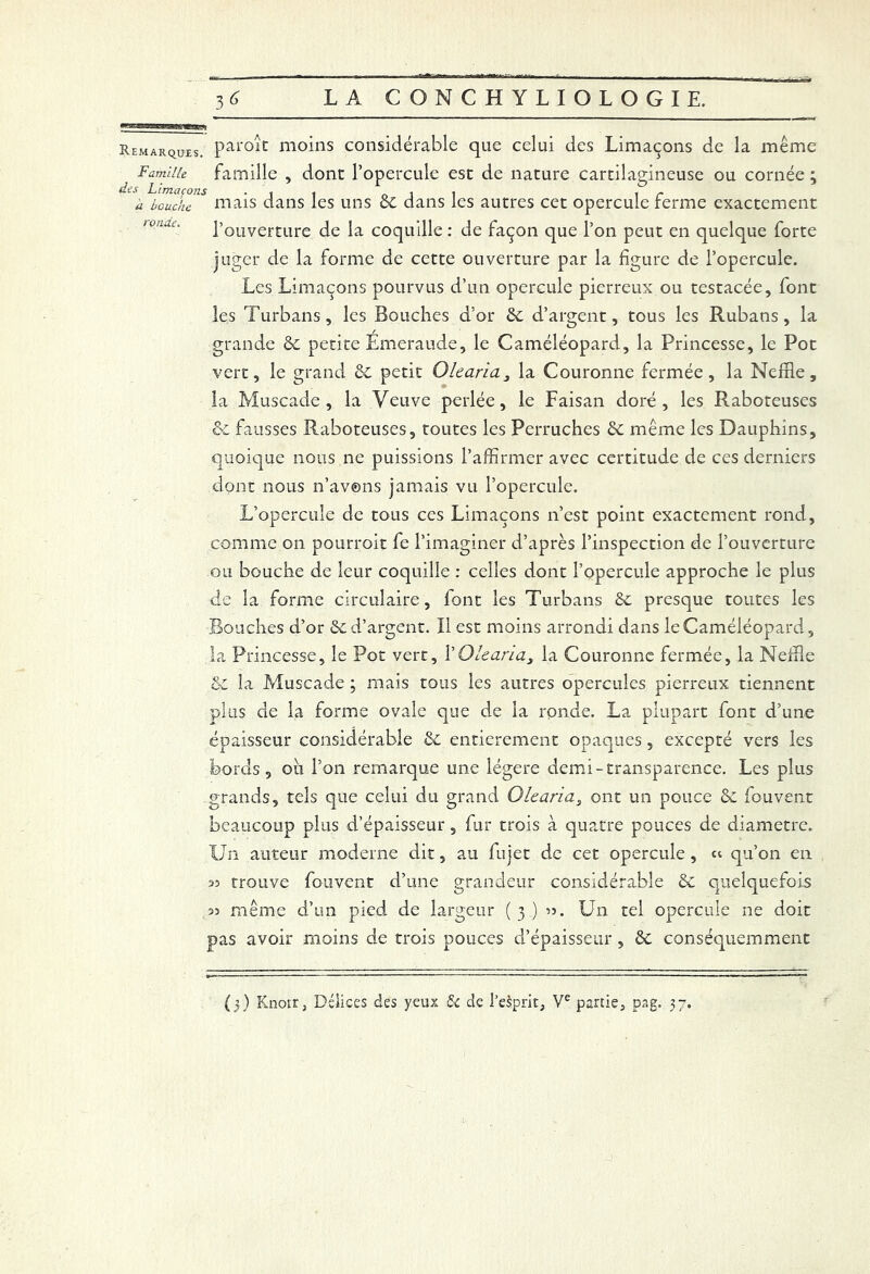 Remarques. par°ic moins considérable que celui des Limaçons de la même Famiiu famille , dont l’opercule est de nature cartilagineuse ou cornée ; h b?X1S niais dans les uns 6c dans les autres cet opercule ferme exactement l’ouverture de la coquille : de façon que l’on peut en quelque forte juger de la forme de cette ouverture par la figure de l’opercule. Les Limaçons pourvus d’un opercule pierreux ou testacée, font les Turbans, les Bouches d’or 6c d’argent, tous les Rubans, la grande 6c petite Emeraude, le Caméléopard, la Princesse, le Pot vert, le grand 6c petit Olearia3 la Couronne fermée, la Neffle, la Muscade, la Veuve perlée, le Faisan doré, les Raboteuses 6c fausses Raboteuses, toutes les Perruches 6c même les Dauphins, quoique nous ne puissions l’affirmer avec certitude de ces derniers dont nous n’avons jamais vu l’opercule. L’opercule de tous ces Limaçons n’est point exactement rond, comme on pourroit fe l’imaginer d’après l’inspection de l’ouverture ou bouche de leur coquille : celles dont l’opercule approche le plus de la forme circulaire, font les Turbans de presque toutes les Bouches d’or 6e d’argent. Il est moins arrondi dans le Caméléopard, la Princesse, le Pot vert, Y Olearia, la Couronne fermée, la Neiïîe Sc la Muscade ; mais tous les autres opercules pierreux tiennent plus de la forme ovale que de la ronde. La plupart font d’une épaisseur considérable 6c entièrement opaques, excepté vers les bords, ou l’on remarque une légère demi-transparence. Les plus grands, tels que celui du grand Olearia, ont un pouce 6c fouvent beaucoup plus d’épaisseur, fur trois à quatre pouces de diamètre. Un auteur moderne dit, au fujet de cet opercule, et qu’on en as trouve fouvent d’une grandeur considérable 6c quelquefois 33 même d’un pied de largeur (3) 35. Un tel opercule ne doit pas avoir moins de trois pouces d’épaisseur , 6c conséquemment (3) Knorr, Délices des yeux & de l’esprit, Ve partie, pag. 37.