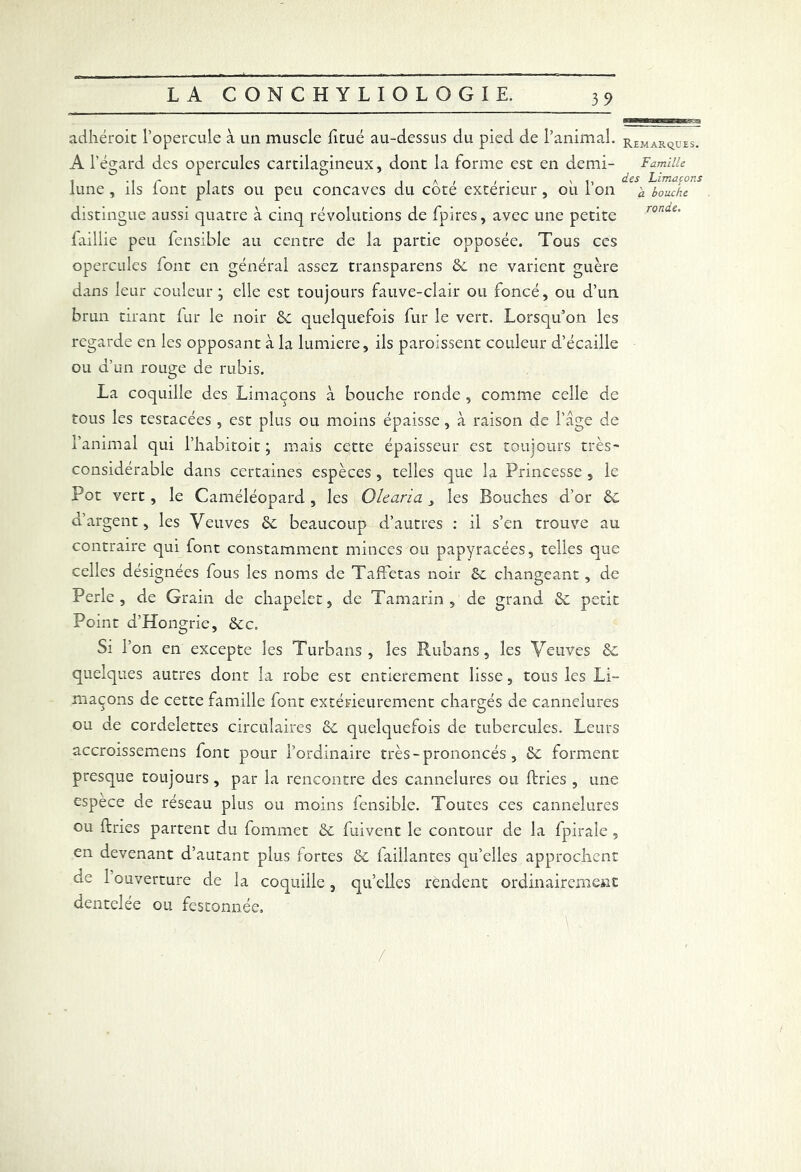 adhéroit l’opercule à un muscle fitué au-dessus du pied de l’animal, remarques. Al’ égard des opercules cartilagineux, dont la forme est en demi- Famille i-i r I ja,/- v t, des Limaçons lune , ils font plats ou peu concaves du cote extérieur , ou 1 on 'a bouche distingue aussi quatre à cinq révolutions de fpires, avec une petite faillie peu fensible au centre de la partie opposée. Tous ces opercules font en général assez transparens de ne varient guère dans leur couleur; elle est toujours fauve-clair ou foncé, ou d’un brun tirant fur le noir de quelquefois fur le vert. Lorsqu’on les regarde en les opposant à la lumière, ils paroissent couleur d’écaille ou d’un rouge de rubis. La coquille des Limaçons à bouche ronde , comme celle de tous les testacées, est plus ou moins épaisse , à raison de l’âge de l’animal qui l’habitoit ; mais cette épaisseur est toujours très- considérable dans certaines espèces , telles que la Princesse , le Pot vert, le Caméléopard, les Olearia les Bouches d’or ôc d’argent, les Veuves de beaucoup d’autres : il s’en trouve au contraire qui font constamment minces ou papyracées, telles que celles designées fous les noms de Taffetas noir Se changeant , de Perle, de Grain de chapelet, de Tamarin, de grand de petit Point d’Hongrie, &c. Si r on en excepte les Turbans, les Rubans, les Veuves de quelques autres dont la robe est entièrement lisse, tous les Li- maçons de cette famille font extérieurement chargés de cannelures ou de cordelettes circulaires de quelquefois de tubercules. Leurs accroissemens font pour l’ordinaire très - prononcés , de forment presque toujours, par la rencontre des cannelures ou ftries , une espece de réseau plus ou moins fensible. Toutes ces cannelures ou ftries partent du fommet de fuivent le contour de la fpiraie , en devenant d’autant plus fortes de laillantes qu’elles approchent de 1 ouverture de la coquille, qu’elles rendent ordinairement dentelée ou festonnée. /