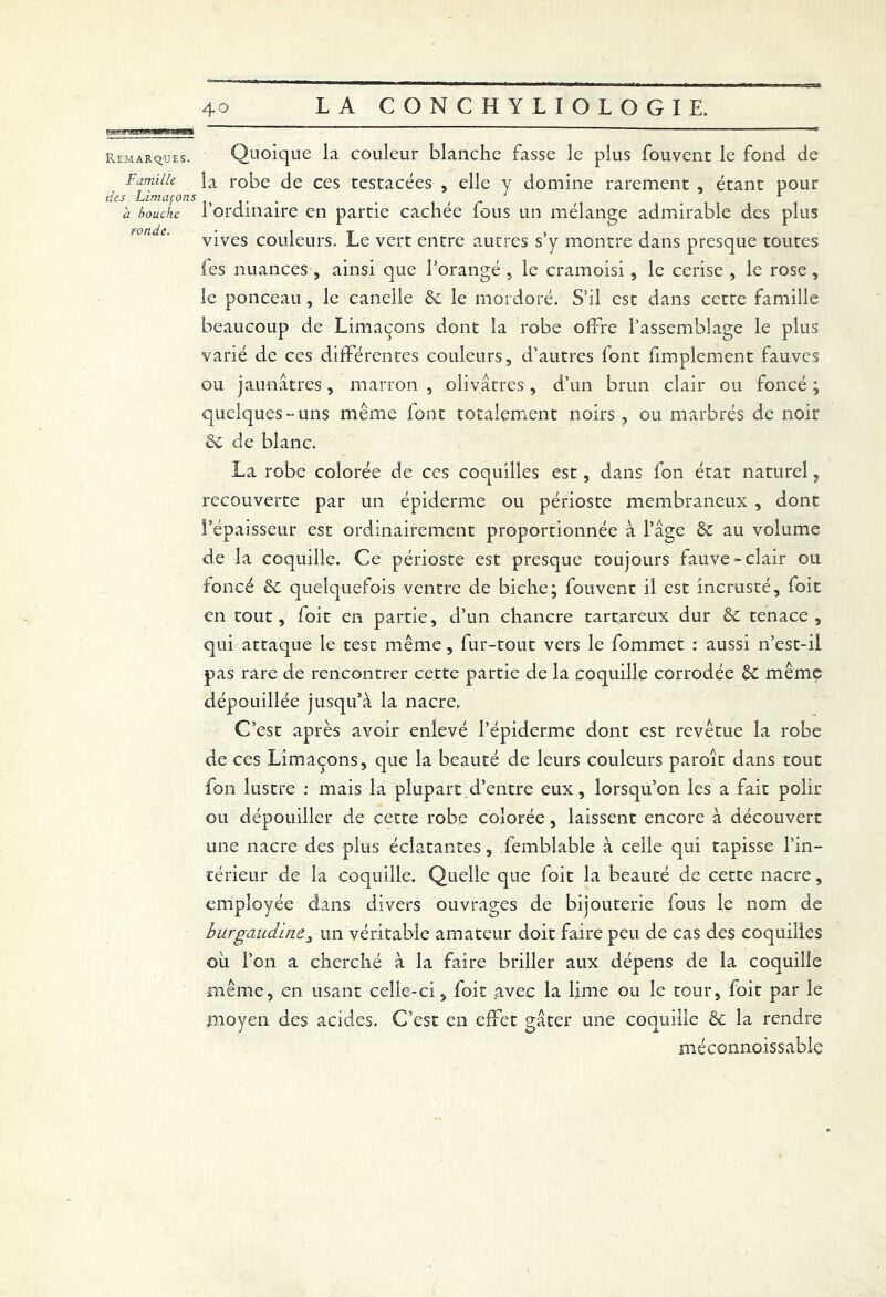 r*mif nasi». mm Amssm Remarques. Famille, des Limaçons à bouche ronde. 40 LA CONCHYLIOLOGIE. Quoique la couleur blanche fasse le plus fouvent le fond de la robe de ces tcstacées , elle y domine rarement , étant pour l’ordinaire en partie cachée fous un mélange admirable des plus vives couleurs. Le vert entre autres s’y montre dans presque toutes fes nuances , ainsi que l’orangé , le cramoisi, le cerise , le rose, le ponceau, le canelle &c le mordoré. S’il est dans cette famille beaucoup de Limaçons dont la robe offre l’assemblage le plus varié de ces différentes couleurs, d’autres font Amplement fauves ou jaunâtres, marron , olivâtres, d’un brun clair ou foncé ; quelques-uns même font totalement noirs , ou marbrés de noir Sc de blanc. La robe colorée de ces coquilles est, dans fon état naturel, recouverte par un épiderme ou périoste membraneux , dont l’épaisseur est ordinairement proportionnée à l’âge & au volume de la coquille. Ce périoste est presque toujours fauve-clair ou foncé de quelquefois ventre de biche; fouvent il est incrusté, foit en tout, foit en partie, d’un chancre tartareux dur Sc tenace, qui attaque le test même, fur-tout vers le fommet : aussi n’est-il pas rare de rencontrer cette partie de la coquille corrodée St même dépouillée jusqu’à la nacre, C’est après avoir enlevé l’épiderme dont est revêtue la robe de ces Limaçons, que la beauté de leurs couleurs paroît dans tout fon lustre : mais la plupart d’entre eux, lorsqu’on les a fait polir ou dépouiller de cette robe colorée, laissent encore à découvert une nacre des plus éclatantes, femblable à celle qui tapisse l’in- térieur de la coquille. Quelle que foit la beauté de cette nacre, employée dans divers ouvrages de bijouterie fous le nom de burgaudine, un véritable amateur doit faire peu de cas des coquilles ou l’on a cherché à la faire briller aux dépens de la coquille même, en usant celle-ci, foit avec la lime ou le tour, foit par le moyen des acides. C’est en effet gâter une coquille & la rendre méconnoissable