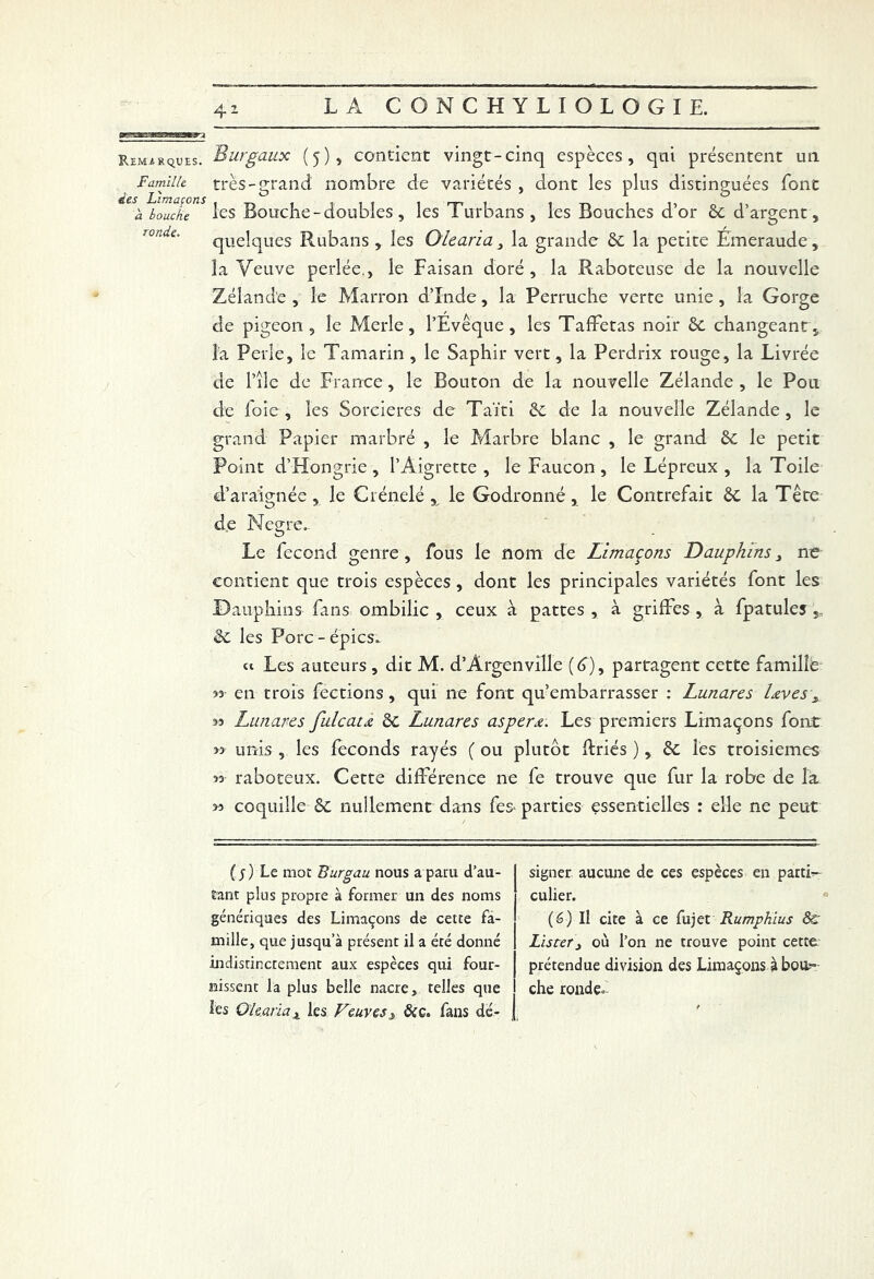 41 Remarques. Famille des Limaçons à bouche ronde. Burgaux (5), contient vingt-cinq espèces, qui présentent un très-grand nombre de variétés , dont les plus distinguées font les Bouche - doubles , les Turbans, les Bouches d’or ôc d’argent, quelques Rubans , les Olearia, la grande 6c la petite Emeraude, la Veuve perlée., le Faisan doré, la Raboteuse de la nouvelle Zélande , le Marron d’Inde, la Perruche verte unie , la Gorge de pigeon, le Merle, l’Evêque, les Taffetas noir 6c changeant, l'a Perle, le Tamarin , le Saphir vert, la Perdrix rouge, la Livrée de Pile de France, le Bouton de la nouvelle Zélande , le Pou de foie , les Sorcières de Taïti 6c de la nouvelle Zélande , le grand Papier marbré , le Marbre blanc , le grand 6c le petit Point d’Hongrie , l’Aigrette , le Faucon , le Lépreux , la Toile d’araignée, le Crénelé, le Godronné, le Contrefait 6c la Tête de Negre- Le fécond genre, fous le nom de Limaçons Dauphins> ne contient que trois espèces, dont les principales variétés font les Dauphins fins ombilic , ceux à pattes , à griffes , à fpatules ,, 6c les Porc-épies. u Les auteurs , dit M. d’Argenville (é>), partagent cette famille 33 en trois fections , qui ne font qu’embarrasser : Lunares laves„ 33 Lunares fuie ata 6c Lunares as per a. Les premiers Limaçons font » unis , les féconds rayés ( ou plutôt flriés ) , 6c les troisièmes « raboteux. Cette différence ne fe trouve que fur la robe de la >3 coquille 6c nullement dans fes- parties essentielles : elle ne peut ( s ) Le mot Burgau nous a paru d’au- tant plus propre à former un des noms génériques des Limaçons de cette fa- mille, que jusqu’à présent il a été donné indistinctement aux espèces qui four- nissent la plus belle nacre, telles que les Olearia x les Veuves s &c. fans dé- signer aucune de ces espèces en parti- culier. (6) Il cite à ce fujet Rumphius ôc Lister y où l’on ne trouve point cette prétendue division des Limaçons à bou- che ronde-