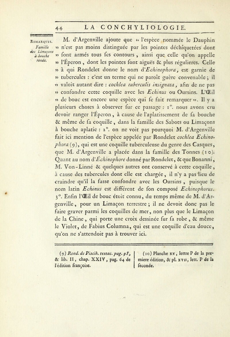 Remarques. Famille des Limaçons à bouche ronde. M. d’Argenville ajoute que ci l’espèce nommée le Dauphin » n’est pas moins distinguée par les pointes déchiquetées dont » font armés tous fes contours , ainsi que celle qu’on appelle « l’Eperon , dont les pointes font aiguës & plus régulières. Celle « à qui Rondelet donne le nom d'Echinophora 3 est garnie de » tubercules : c’est un terme qui ne paroît guère convenable ; il 3> valoit autant dire : cochlca tuberculis insignata 3 afin de ne pas 33 confondre cette coquille avec les Echinas ou Oursins. L’Œil 33 de bouc est encore une espèce qui fe fait remarquer 35. Il y a plusieurs choses à observer fur ce passage : i°. nous avons cru devoir ranger l’Eperon, à cause de l’aplatissement de fa bouche & même de fa coquille , dans la famille des Sabots ou Limaçons à bouche aplatie : 20. on ne voit pas pourquoi M. d’Argenville fait ici mention de l’espèce appelée par Rondelet cochlea Echino- phora (9), qui est une coquille tuberculeuse du genre des Casques, que M. d’Argenville a placée dans la famille des Tonnes (10). Quant au nom d’Échinophorc donné par Rondelet, 6t queBonanni, M. Von-Linné 6e quelques autres ont conservé à cette coquille, a cause des tubercules dont elle est chargée, il n’y a pas lieu de craindre qu’il la fasse confondre avec les Oursins , puisque le nom latin Echinas est différent de fon composé Echinophoras. 30. Enfin l’Œil de bouc étoit connu, du temps même de M. d’Ar- genville , pour un Limaçon terrestre ; il ne devoit donc pas le faire graver parmi les coquilles de mer, non plus que le Limaçon de la Chine , qui porte une croix dessinée fur fa robe , 6c même le Violet, de Fabius Columna, qui est une coquille d’eau douce, qu’on ne s’attendoit pas à trouver ici. (9) Rond, de Piscib. testac. pag. çS3 I (10) Planche xx, lettre P de la pre- & lib. II, chap. XXIV , pag. 64 de miere édition, 8c pl. xvn, lett. P de la l’édition françoise» | fécondé.