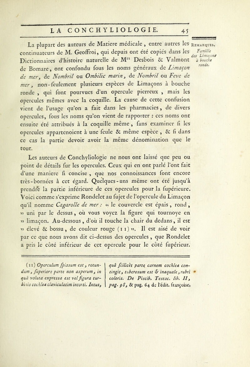 La plupart des auteurs de Matière médicale , entre autres les continuateurs de M. Geoffroi, qui depuis ont été copiés dans les Dictionnaires d’histoire naturelle de Mrs Des'oois & Valmont de Bomare, ont confondu fous les noms généraux de Limaçon de mer, de Nombril ou Ombilic marin, de Nombril ou Feve de mer, non-feulement plusieurs espèces de Limaçons à bouche ronde , qui font pourvues d’un opercule pierreux , mais les opercules mêmes avec la coquille. La cause de cette confusion vient de l’usage qu’on a fait dans les pharmacies, de divers opercules, fous les noms qu’on vient de rapporter : ces noms ont ensuite été attribués à la coquille même , fans examiner fi les opercules appartenoient à une feule ôc même espece , &c fi dans ce cas la partie devoir avoir la même dénomination que le tout. Les auteurs de Conchyliologie ne nous ont laissé que peu ou point de détails fur les opercules. Ceux qui en ont parlé l’ont fait d’une maniéré h concise , que nos connoissances font encore très-bornées à cet égard. Quelques-uns même ont été jusqu’à prendre la partie inférieure de ces opercules pour la fupérieure. Voici comme s’exprime Rondelet au fujet de l’opercule du Limaçon qu’il nomme Cagarolle de mer : « le couvercle est épais , rond , « uni par le dessus, oh vous voyez la figure qui tournoyé en » limaçon. Au-dessous, d’où il touche la chair du dedans, il est « élevé & bossu, de couleur rouge (11)15. Il est aisé de voir par ce que nous avons dit ci-dessus des opercules , que Rondelet a pris le côté inférieur de cet opercule pour le côté fupérieur. (11) Operculum fplssum est, rotun- | quâ ficilicet parte carnem cochle& con- dum, fuperiore parte non asperum, in 1 tingit, tuberosum est & inaquale,rubri qua voluta expressa est vel figura tur- coloris. De Piscib. Testac. lib. II, biais cochleA clayiculatim intoxti. Intus, | pag. çS, & pag. 64 de l’édit, funçoise. H-11 ffJiJgEgg Remarques. Famille des Limaçons a bouche ronde.