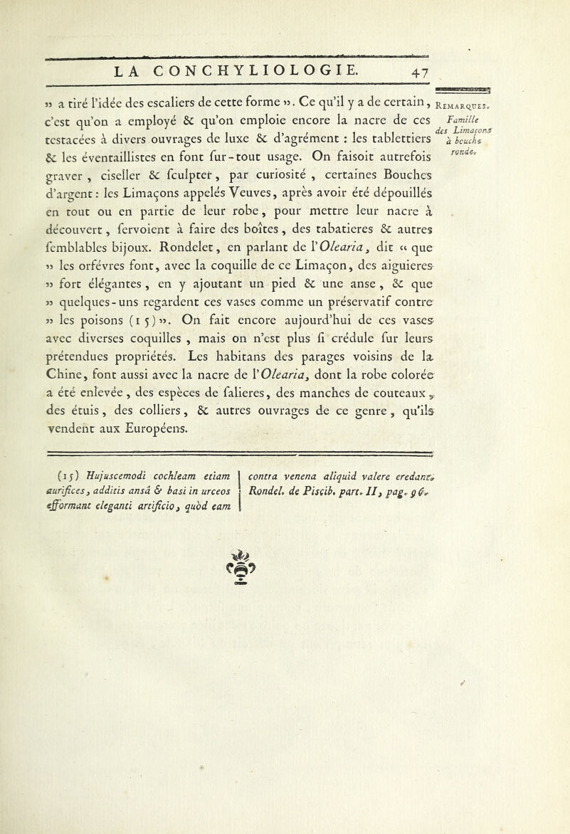 » a tiré l’idée des escaliers de cette forme ». Ce qu’il y a de certain, R£MARqUE3> c’est qu’on a employé 6c qu’on emploie encore la nacre de ces Famille *■ * il ,, , t i i • des Limaçons testacées à divers ouvrages de luxe 6c d agrément : les tablettiers à bcuchz 6c les éventaillistes en font fur-tout usage. On faisoit autrefois graver , ciseîler 6c fculptet, par curiosité , certaines Bouches d’argent: les Limaçons appelés Veuves, après avoir été dépouillés en tout ou en partie de leur robe, pour mettre leur nacre à découvert, fervoient à faire des boites , des tabatières 6c autres femblables bijoux. Rondelet, en parlant de YOleana3 dit « que » les orfèvres font, avec la coquille de ce Limaçon, des aiguieres 53 fort élégantes , en y ajoutant un pied 6c une anse , 6c que 33 quelques-uns regardent ces vases comme un préservatif contre 33 les poisons (15)33. On fait encore aujourd’hui de ces vases avec diverses coquilles , mais on n’est plus h crédule fur leurs prétendues propriétés. Les habitans des parages voisins de la, Chine, font aussi avec la nacre de l'Olearia, dont la robe colorée a été enlevée , des espèces de falieres, des manches de couteaux y des étuis , des colliers , 6c autres ouvrages de ce genre , qu’ils vendent aux Européens. (15) Hujuscemodi cochleam etiam j contra, venena aliquid valere eredantr aurifie es j additis ansâ & basï in urceos j RondeL de Pisçib, part* II} pag* ç efformant eleganti artifiçio > quoi eam |