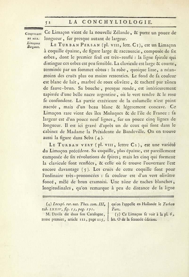 Coquilles X>E MER. Limaçons Burgaux, Ce Limaçon vient de la nouvelle Zélande, 6c porte un pouce de longueur , fur presque autant de largeur. Le Turban Persan (pl. vin, lett. Ci), est un Limaçon à coquille épaisse, de figure large 6c raccourcie, composée de fix orbes, dont le premier feul est très-renflé : la ligne fpirale qui distingue ce s orbes est peu fensible. La clavicule est large 6c courte, terminée par un fommet obtus : la robe , quoique lisse, a néan- moins des crues plus ou moins ressenties. Le fond de fa couleur est blanc de lait, marbré de roux olivâtre , 6c tacheté par zones de fauve-brun. Sa bouche, presque ronde, est intérieurement tapissée d’une belle nacre argentine, oii le vert tendre 6c le rose fe confondent. La partie extérieure de la columelle n’est point nacrée , mais d’un beau blanc 6c légèrement concave. Ce Limaçon rare vient des îles Moluques 6c de l’ile de France : fa largeur est d’un pouce neuf lignes , fur un pouce cinq lignes de longueur. Il est ici gravé d’après un de ceux qui font dans le cabinet de Madame la Présidente de Bandeville. On en trouve aussi la figure dans Seba ( 4 ). Le Turban vert ( pl. vin, lettre C2), est une variété du Limaçon précédent. Sa coquille, plus épaisse, est pareillement composée de flx révolutions de fpires ; mais les cinq qui forment la clavicule font renflées, 6c celle 011 fe trouve l’ouverture l’est encore davantage ( 5 ). Les crues de cette coquille font pour l’ordinaire très-prononcées : la couleur est d’un vert olivâtre foncé , mêlé de brun cramoisi. Une zone de taches blanches, longitudinales , qu’on remarque à peu de distance de la ligne (4) Locupl. rer.nat. Thés. tom. ÎII9 J qu’on l’appelle en Hollande le Turban tab. LXXivs fig, ij3pag. iji„ 1 Turc. M. Davila dit dans fon Catalogues (y) Ce Limaçon fe voit à la pl.