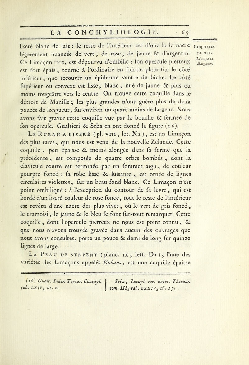 liseré blanc de lait : le reste de l’intérieur est d’une belle nacre légèrement nuancée de vert, de rose, de jaune 6c d’argentin. Ce Limaçon rare, est dépourvu d’ombilic : Ton opercule pierreux est fort épais , tourné à l'ordinaire en fpirale plate fur le côté inférieur, que recouvre un épiderme ventre de biche. Le côté fupérieur ou convexe est lisse, blanc, nué de jaune 6c plus ou moins rougeâtre vers le centre. On trouve cette coquille dans le détroit de Manille ; les plus grandes n’ont guère plus de deux pouces de longueur, fur environ un quart moins de largeur. Nous avons fait graver cette coquille vue par la bouche 6c fermée de fon opercule. Gualtieri 6c Seba en ont donné la figure (z 6). Le Ruban a liseré ( pl. vm , let. Nz ), est un Limaçon des plus rares, qui nous est venu de la nouvelle Zélande. Cette coquille , peu épaisse 6c moins alongée dans fa forme que la précédente , est composée de quatre orbes bombés , dont la clavicule courte est terminée par un fommet aigu, de couleur pourpre foncé : fa robe lisse 6c luisante , est ornée de lignes circulaires violettes, fur un beau fond blanc. Ce Limaçon n’est point ombiliqué : à l’exception du contour de fa levre, qui est bordé d’un liseré couleur de rose foncé, tout le reste de l’intérieur est revêtu d’une nacre des plus vives, où le vert de gris foncé , le cramoisi, le jaune 6c le bleu fe font fur-tout remarquer. Cette coquille , dont l’opercule pierreux ne npus est point connu , 6c que nous n’avons trouvée gravée dans aucun des ouvrages que nous avons consultés, porte un pouce 6c demi de long fur quinze lignes de large. La Peau de serpent (plane, ix, lett. Di), l’une des variétés des Limaçons appelés Rubans, est une coquille épaisse (16) Cualt. Index Testar. Conchyh 1 Seba 3 Locupl. rer. natur. Thesaur, tab. LXIV, lit. £. j tom. IIIj tab. lxxiv3 n°. 17. Coquilles de MEK. limaçons Burgaux.