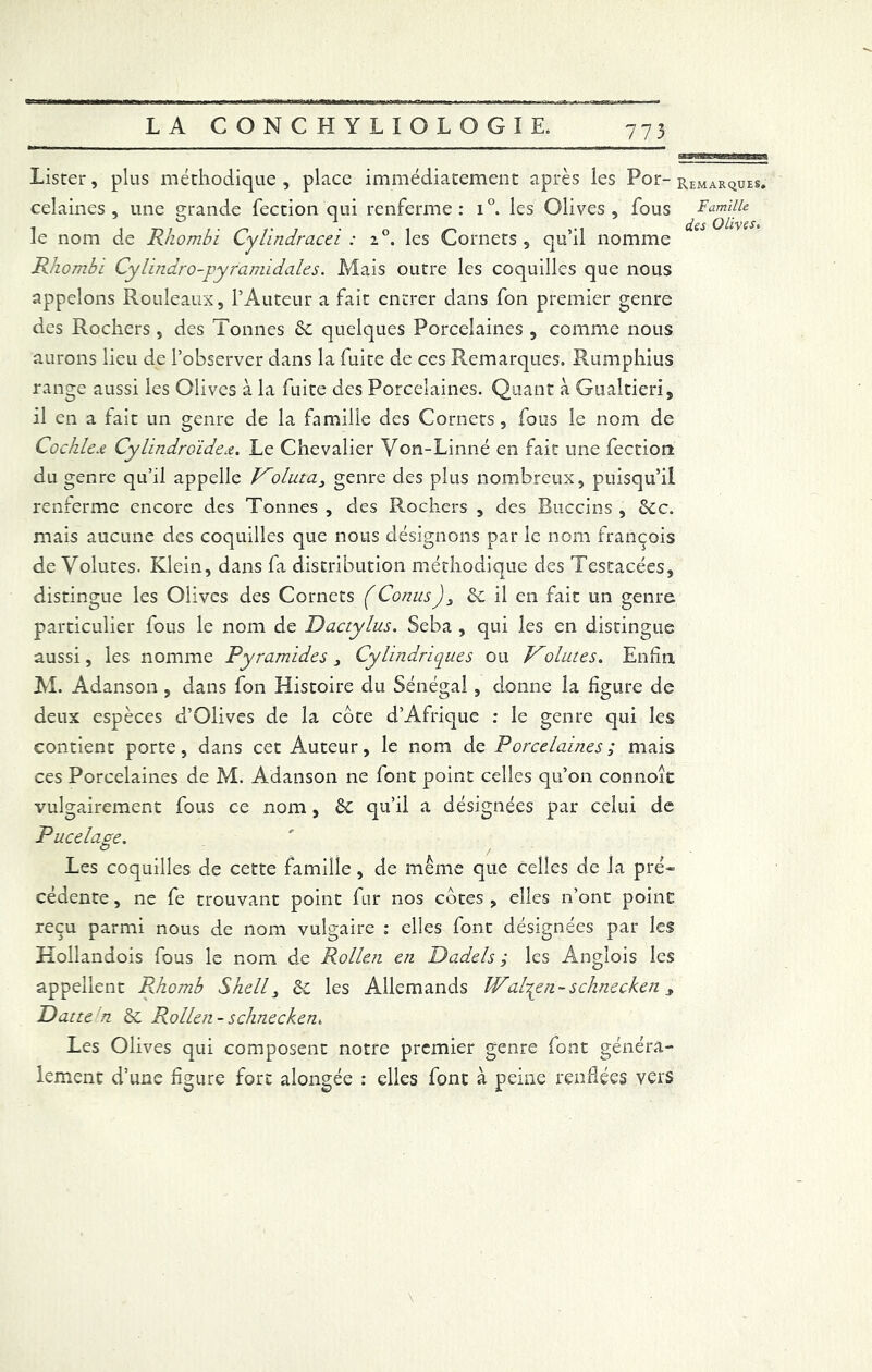 Lister, plus méthodique , place immédiatement après les Por- remarques. celaines , une grande fection qui renferme: i°. les Olives, fous Famille le nom de Rhombi Cylindracei : i°. les Cornets, qu’il nomme Rhombi Cylindro-pyramidales. Mais outre les coquilles que nous appelons Rouleaux, l’Auteur a fait entrer dans fon premier genre des Rochers , des Tonnes &c quelques Porcelaines , comme nous aurons lieu de l’observer dans la fuite de ces Remarques. Rumphius range aussi les Olives à la fuite des Porcelaines. Quant à Gualtieri, il en a fait un genre de la famille des Cornets, fous le nom de Cochlex Cylindroïdex. Le Chevalier Yon-Linné en fait une fection du genre qu’il appelle Voluta3 genre des plus nombreux, puisqu’il renferme encore des Tonnes , des Rochers , des Buccins , &c. mais aucune des coquilles que nous désignons par le nom françois de Volutes. Klein, dans fa distribution méthodique des Testacées, distingue les Olives des Cornets f ConusJ3 il en fait un genre particulier fous le nom de Dactylus. Seba , qui les en distingue aussi, les nomme Pyramides 3 Cylindriques ou Vointes. Enfin M. Adanson , dans fon Histoire du Sénégal, donne la figure de deux espèces d’Olives de la cote d’Afrique : le genre qui les contient porte, dans cet Auteur, le nom de Porcelaines ; mais ces Porcelaines de M. Adanson ne font point celles qu’on connoic vulgairement fous ce nom, ôc qu’il a désignées par celui de Pucelage. O , Les coquilles de cette famille, de même que celles de la pré- cédente , ne fe trouvant point fur nos côtes , elles n’ont point reçu parmi nous de nom vulgaire : elles font désignées par les Kollandois fous le nom de Rollen en Dadels , les Angîois les appellent Rhomb Shell 3 &c les Allemands Wal7yn.-schneck.en > Datte n èc Rollen - schnecken. Les Olives qui composent notre premier genre font généra- lement d’une figure fort alongée : elles font à peine renflées vers