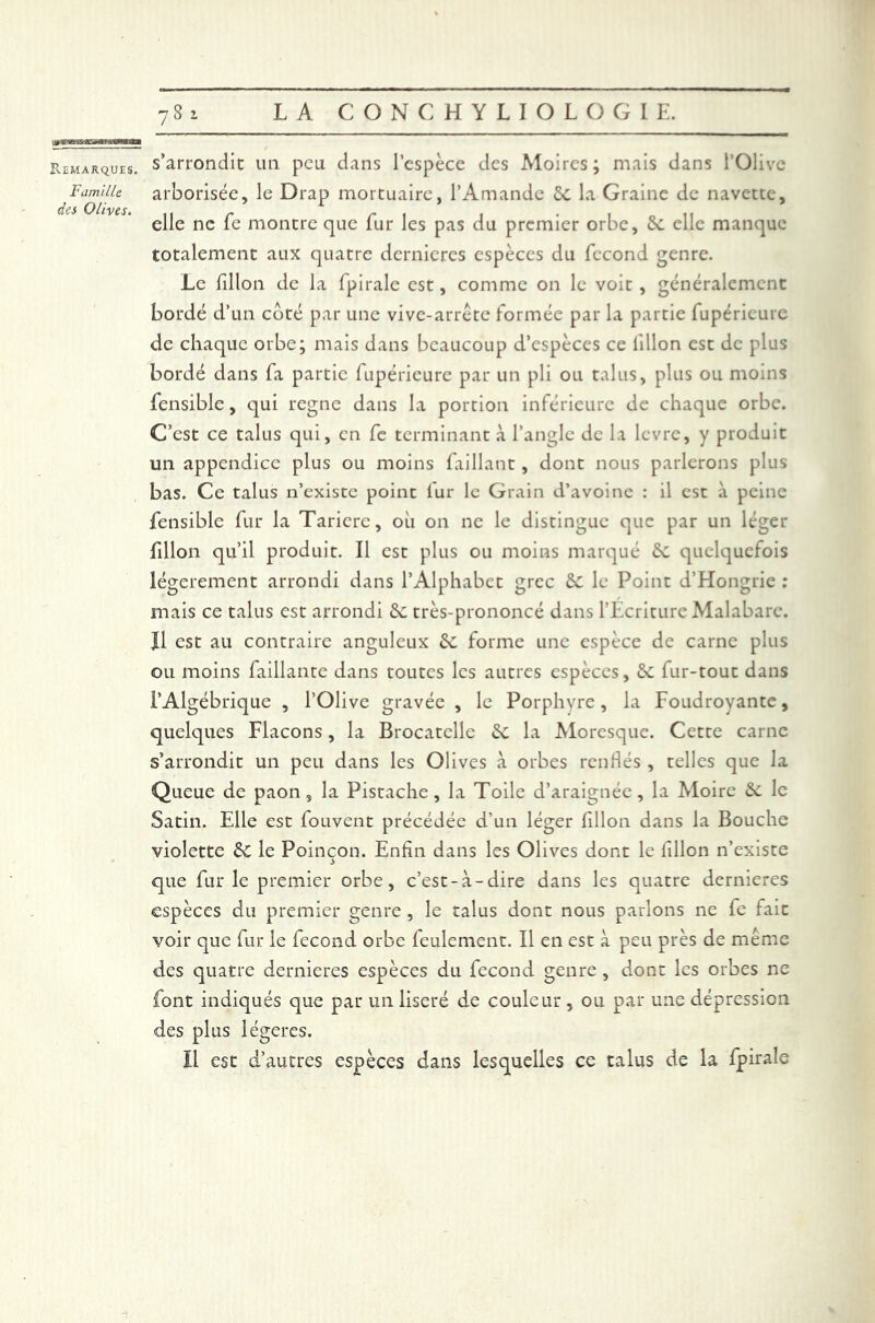 PvEMARQUIS. Famille des Olives. s’arrondie un peu dans l’espèce des Moires ; mais dans l’Olive arborisée, le Drap mortuaire, l’Amande 5c la Graine de navette, elle ne fe montre que fur les pas du premier orbe, 6c elle manque totalement aux quatre dernieres espèces du fécond genre. Le fîllon de la fpirale est, comme on le voit , généralement bordé d’un coté par une vive-arrête formée par la partie fupérieurc de chaque orbe; mais dans beaucoup d’espèces ce lillon est de plus bordé dans fa partie fupérieurc par un pli ou talus, plus ou moins fensible, qui régné dans la portion inférieure de chaque orbe. C’est ce talus qui, en fe terminant à l’angle de la lèvre, y produit un appendice plus ou moins faillant, dont nous parlerons plus bas. Ce talus n’existe point fur le Grain d’avoine : il est à peine fensible fur la Tarière, où on ne le distingue que par un léger fîllon qu’il produit. Il est plus ou moins marqué 6c quelquefois légèrement arrondi dans l’Alphabet grec 6c le Point d’Hongrie : mais ce talus est arrondi 6c très-prononcé dans l'Ecriture Malabarc. Il est au contraire anguleux 6c forme une espèce de carne plus ou moins faillante dans toutes les autres espèces, 6c fur-tout dans l’Algébrique , l’Olive gravée , le Porphyre , la Foudroyante, quelques Flacons, la Brocatelle 6c la Moresque. Cette carne s’arrondit un peu dans les Olives à orbes renflés , telles que la Queue de paon, la Pistache, la Toile d’araignée, la Moire 6c le Satin. Elle est fouvent précédée d’un léger fîllon dans la Bouche violette 6c le Poinçon. Enfin dans les Olives dont le fîllon n’existe que furie premier orbe, c’est-à-dire dans les quatre dernieres espèces du premier genre, le talus dont nous parlons ne fe fait voir que fur le fécond orbe feulement. Il en est à peu près de même des quatre dernieres espèces du fécond genre , dont les orbes ne font indiqués que par un liseré de couleur , ou par une dépression des plus légères. Il est d’autres espèces dans lesquelles ce talus de la fpirale