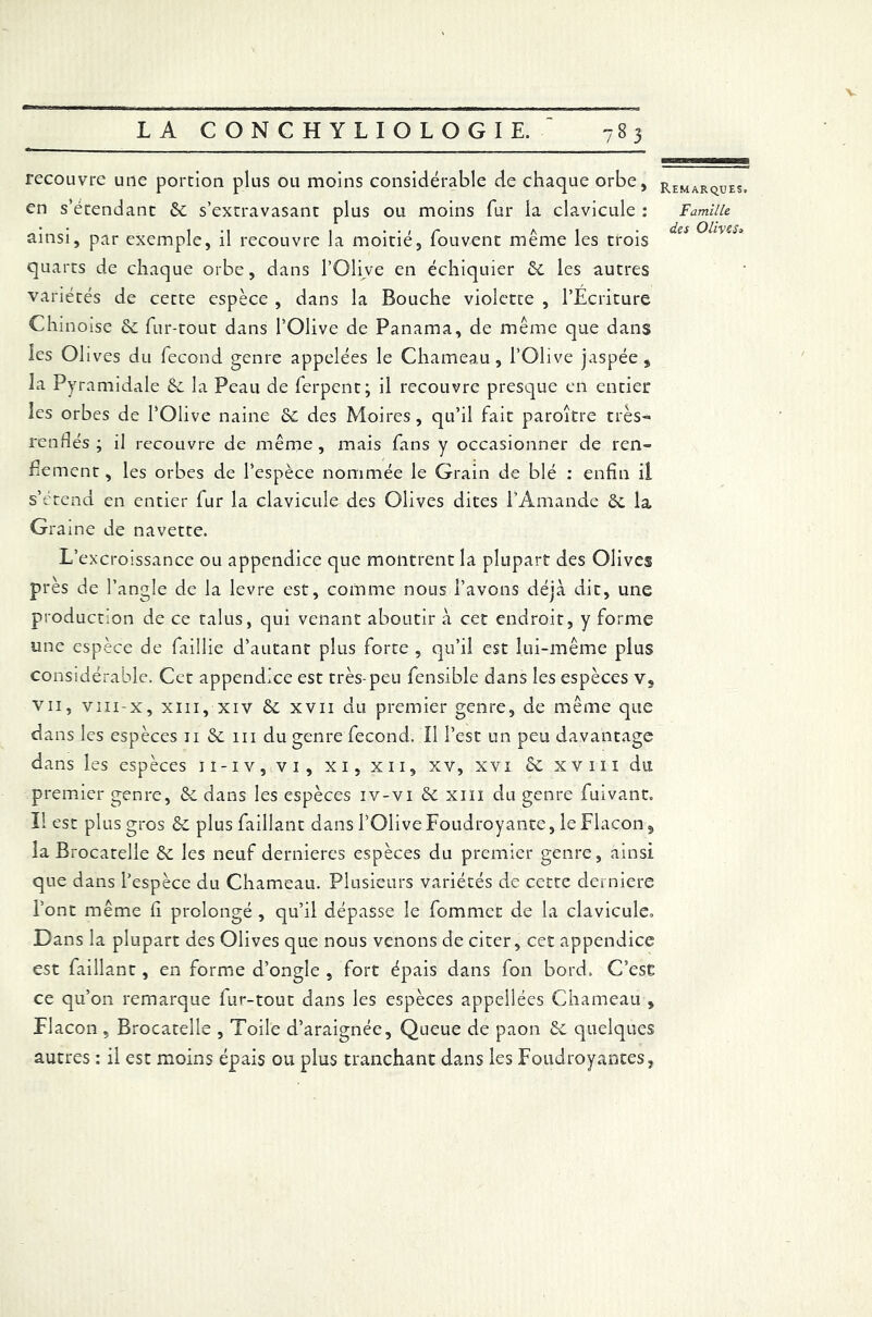 LA CONCHYLIOLOGIE. 783 recouvre une portion plus ou moins considérable de chaque orbe, en s’étendant & s’extravasant plus ou moins fur la clavicule : ainsi, par exemple, il recouvre la moitié, fouvent même les trois quarts de chaque orbe, dans l’Olive en échiquier &. les autres variétés de cette espèce , dans la Bouche violette , l’Ecriture Chinoise fur-tout dans l’Olive de Panama, de même que dans les Olives du fécond genre appelées le Chameau, l’Olive jaspée, la Pyramidale de la Peau de ferpent; il recouvre presque en entier les orbes de l’Olive naine de des Moires, qu’il fait paroître très- rendes; il recouvre de même, mais fans y occasionner de ren- flement , les orbes de l’espèce nommée le Grain de blé : enfin il s’étend en entier fur la clavicule des Olives dites l'Amande de la Graine de navette. L’excroissance ou appendice que montrent la plupart des Olives près de l’angle de la levre est, comme nous l’avons déjà dit, une production de ce talus, qui venant aboutir à cet endroit, y forme une espèce de faillie d’autant plus forte , qu’il est lui-même plus considérable. Cet appendice est très-peu fensible dans les espèces v, vii, viii-x, xiii, xiv de xvii du premier genre, de même que da ns les espèces 11 de m du genre fécond. Il l’est un peu davantage dans les espèces 11-iv, vi, xi, xn, xv, xvi de xvm du premier genre, de dans les espèces iv-vi de xiii du genre fuivant. Il est plus gros de plusfaillant dans l’Olive Foudroyante, le Flacon, la Brocatelle de les neuf dernieres espèces du premier genre, ainsi que dans l’espèce du Chameau. Plusieurs variétés de cette derniere l’ont même fi prolongé , qu’il dépasse le fommet de la clavicule* D ans la plupart des Olives que nous venons de citer, cet appendice est faillant, en forme d’ongle , fort épais dans fon bord. C’ese ce qu’on remarque fur-tout dans les espèces appellées Chameau , Elacon , Brocatelle , Toile d’araignée. Queue de paon de quelques autres : il est moins épais ou plus tranchant dans les Foudroyantes, Remarques. Famille