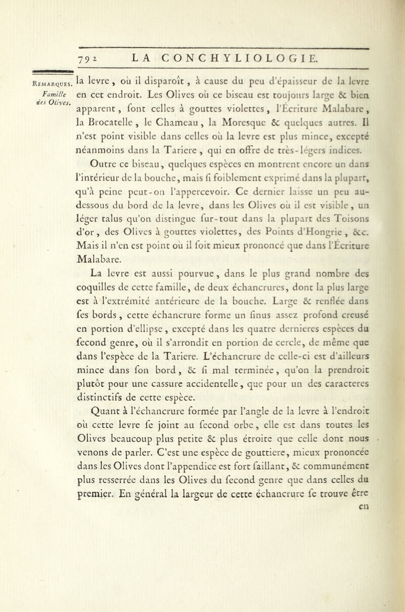 Famille des Olives. 792 LA CONCHYLIOLOGIE. la levre , 011 il disparoit , à cause du peu d’épaisseur de la levre en cec endroit. Les Olives où ce biseau est toujours large 6c bien apparent, font celles à gouttes violettes , l’Écriture Malabare , la Brocatelle , le Chameau, la Moresque êc quelques autres. Il n’est point visible dans celles où la levre est plus mince, excepté néanmoins dans la Taricre , qui en offre de très-légers indices. Outre ce biseau, quelques espèces en montrent encore un dans l’intérieur de la bouche, mais fi foiblemcnt exprimé dans la plupart, qu’à peine peut-on l’apperccvoir. Ce dernier laisse un peu au- dessous du bord de la levre, dans les Olives ou il est visible, u;i léger talus qu’on distingue fur-tout dans la plupart des Toisons d’or, des Olives à gouttes violettes, des Points d’Hongrie, 6cc. Mais il n’en est point ou il foit mieux prononcé que dans l’Écriture Malabare. La levre est aussi pourvue, dans le plus grand nombre des coquilles de cette famille, de deux échancrures, dont la plus large est à l’extrémité antérieure de la bouche. Large 6c renflée dans fes bords , cette échancrure forme un finus assez profond creusé en portion d’ellipse , excepté dans les quatre dernières espèces du fécond genre, où il s’arrondit en portion de cercle, de même que dans l’espèce de la Tariere. L’échancrure de celle-ci est d’ailleurs mince dans fon bord , 6c fi mal terminée, qu’on la prendroit plutôt pour une cassure accidentelle, que pour un des caractères distinctifs de cette espèce. Quant à l’échancrure formée par l’angle de la levre à l’endroit où cette levre fe joint au fécond orbe , elle est dans toutes les Olives beaucoup plus petite 6c plus étroite que celle dont nous venons de parler. C’est une espèce de gouttière, mieux prononcée dans les Olives dont l’appendice est fort faillant, 6c communément plus resserrée dans les Olives du fécond genre que dans celles du premier. En général la largeur de cette échancrure fe trouve être en