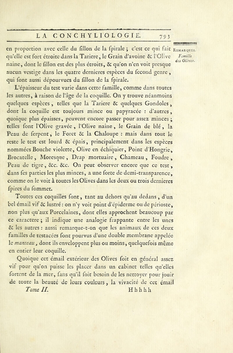 793 Famille des Olives. en proportion avec celle du fillon de la fpirale ; c’est ce qui fait remarque qu’elle est fort étroite dans la Tariere, le Grain d’avoine 6c l’Olive naine, dont le fillon est des plus étroits, 6c qu’on n’en voit presque aucun vestige dans les quatre dernieres espèces du fécond genre , qui font aussi dépourvues du fillon de la fpirale. L’épaisseur du test varie dans cette famille, comme dans toutes les autres, à raison de l’âge de la coquille. On y trouve néanmoins quelques espèces , telles que la Tariere 6c quelques Gondoles , dont la coquille est toujours mince ou papyracée : d’autres, quoique plus épaisses, peuvent encore passer pour assez minces ; telles font l’Olive gravée , l’Olive naine , le Grain de blé , la Peau de ferpent, le Foret 6c la Chaloupe : mais dans tout le reste le test est lourd 6c épais, principalement dans les espèces nommées Bouche violette. Olive en échiquier. Point d’Hongrie, Brocatelle , Moresque , Drap mortuaire , Chameau , Foudre , Peau de tigre, 6cc. 6cc. On peut observer encore que ce test , dans fes parties les plus minces, a une forte de demi-transparence, comme on le voit à toutes les Olives dans les deux ou trois dernieres fpires du fommet. Toutes ces coquilles font, tant au dehors qu’au dedans , d’un bel émail vif 6c lustré : on n’y voit point d’épiderme ou de périoste, non plus qu’aux Porcelaines, dont elles approchent beaucoup pat ce caractère ; il indique une analogie frappante entre les unes 6c les autres : aussi remarque-t-on que les animaux de ces deux familles de testacées font pourvus d’une double membrane appelée le manteau, dont ils enveloppent plus ou moins, quelquefois même en entier leur coquille. Quoique cet émail extérieur des Olives foit en général assez vif pour qu’on puisse les placer dans un cabinet telles qu’elles fortent de la mer, fans qu’il foit besoin de les nettoyer pour jouir de toute la beauté dç leurs couleurs, la vivacité de cet émail