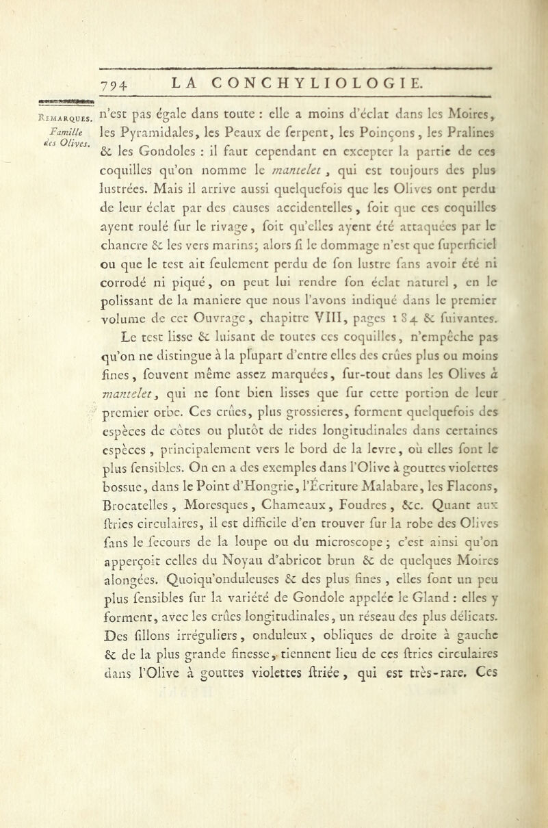 Remarques. nesc pas égale dans toute : elle a moins d’éclat dans les Moires, Famille les Pyramidales, les Peaux de ferpent, les Poinçons, les Pralines tics (ÿll'y CS 6e les Gondoles : il faut cependant en excepter la partie de ces coquilles qu’on nomme le mantelet , qui est toujours des plus lustrées. Mais il arrive aussi quelquefois que les Olives ont perdu de leur éclat par des causes accidentelles , foit que ces coquilles ayent roulé fur le rivage, foit quelles ayent été attaquées par le chancre 6c les vers marins; alors fi le dommage n’est que fupcrficiel ou que le test ait feulement perdu de Ion lustre fans avoir été ni corrodé ni piqué, on peut lui rendre fon éclat naturel , en le polissant de la maniéré que nous l’avons indiqué dans le premier - volume de cet Ouvrage, chapitre VIII, pages i S4 6: fuivantes. Le test lisse 6c luisant de toutes ces coquilles, n’empêche pas qu’on ne distingue à la plupart d’entre elles des crues plus ou moins fines, feuvent même assez marquées, fur-tout dans les Olives a. mantelet, qui 11c font bien lisses que fur cette portion de leur premier orbe. Ces crues, plus grossières, forment quelquefois des espèces de cotes ou plutôt de rides longitudinales dans certaines espèces , principalement vers le bord de la levre, où elles font le plus fensibles. On en a des exemples dans l’Olive à gouttes violettes bossue, dans le Point d’Hongrie, l’Ecriture Malabare, les Flacons, Brocatelles , Moresques, Chameaux, Foudres, 6ec. Quant aux {tries circulaires, il est difficile d’en trouver fur la robe des Olives fans le fecours de la loupe ou du microscope; c’est ainsi qu’on apperçoit celles du Noyau d’abricot brun 6c de quelques Moires alongées. Quoiqu’onduleuses 6c des plus fines , elles font un peu plus fensibles fur la variété de Gondole appelée le Gland: elles y forment, avec les crues longitudinales, un réseau des plus délicats. Des filions irréguliers, onduleux , obliques de droite à gauche 6c de la plus grande finesse,-tiennent lieu de ces ftries circulaires dans l’Olive à gouttes violettes ftriée, qui est très-rare. Ces