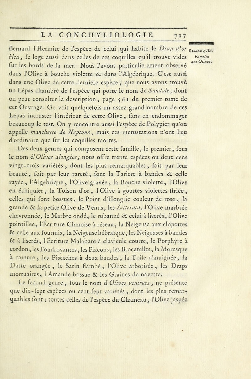 Bernard l’Hermite de l’espèce de celui qui habite le Drap d’or bleu, le loge aussi dans celles de ces coquilles qu’il trouve vides fur les bords de la mer. Nous l’avons particulièrement observé dans l’Olive à bouche violette 6c dans l’Algébrique. C’est aussi dans une Olive de cette derniere espèce, que nous avons trouvé un Lépas chambré de l’espèce qui porte le nom de Sandale3 dont on peut consulter la description , page 561 du premier tome de cet Ouvrage. On voit quelquefois un assez grand nombre de ces Lépas incruster l'intérieur de cette Olive , fans en endommager beaucoup le test. On y rencontre aussi l’espèce de Polypier qu’on appelle manchette de Neptune 3 mais ces incrustations n’ont lieu d’ordinaire que fur les coquilles mortes. Des deux genres qui composent cette famille, le premier, fous le nom d’Olives alongées3 nous offre trente espèces ou deux cens vingt-trois variétés, dont les plus remarquables, foit par leur beauté , loit par leur rareté , font la Tariere à bandes 6c celle rayée , l’Algébrique , l’Olive gravée, la Bouche violette, l’Olive en échiquier, la Toison d’or, l’Olive à gouttes violettes ftriée , celles qui font bossues , le Point d’Hongrie couleur de rose , la grande St la petite Olive de Vénus, les Litterata, l’Olive marbrée chevronnée, le Marbre ondé, le rubanné St celui à liserés, l’Olive pomtillée, l’Ecriture Chinoise à réseau, la Neigeuse aux cloportes St celle aux fourmis, la Neigeuse hébraïque, les Neigeuses à bandes St à liserés, l’Ecriture Malabare à clavicule courte, le Porphyre à cordon, les Foudroyantes, les Flacons, les Brocatelles, la Moresque à rainure, les Pistaches à deux bandes, la Toile d’araignée, la Datte orangée , le Satin flambé , l’Olive arboriséc , les Draps mortuaires, l’Amande bossue St les Graines de navette. Le fécond genre , fous le nom A'Olives ventrues, ne présente que dix-lept espèces ou cent fept variétés , dont les plus remar- quables font ; toutes celles de l’espèce du Chameau, l’Olive jaspée Remarques. Famille