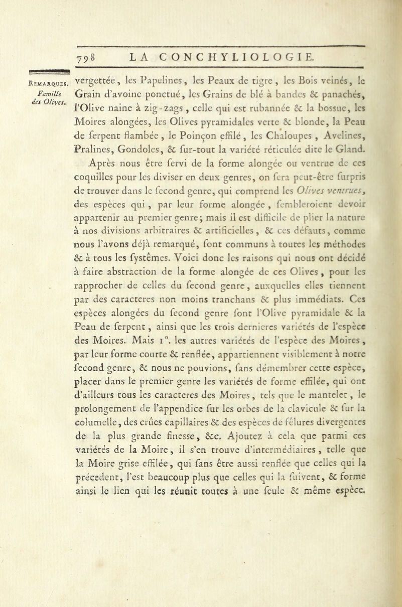 Famille des Olives, 798 LA CONCHYLIOLOGIE. vcrgettée, les Pipelines, les Peaux de tigre, les Bois veinés, le Grain d’avoine ponctué, les Grains de blé à bandes 5c panachés, l’Olive naine à zig-zags , celle qui est rubannéc 5c la bossue, les Moires alongées, les Olives pyramidales verte 5c blonde, la Peau de ferpenc flambée , le Poinçon effilé , les Chaloupes , Avelines, Pralines, Gondoles, 5c fur-tout la variété réticulée dite le Gland. Après nous être fervi de la forme alongéc ou ventrue de ces coquilles pour les diviser en deux genres, on fera peut-être furpris de trouver dans le fécond genre, qui comprend les Olives ventrues, des espèces qui , par leur forme alongéc , fembleroient devou* appartenir au premier genre; mais il est difficile de plier la nature à nos divisions arbitraires 5c artificielles , 5c ces défauts, comme nous l’avons déjà remarqué, font communs à toutes les méthodes 5c à tous les fystêmes. Voici donc les raisons qui nous ont décidé à faire abstraction de la forme alongée de ces Olives , pour les rapprocher de celles du fécond genre, auxquelles elles tiennent par des caractères non moins tranchans 5c plus immédiats. Ces espèces alongées du fécond genre font l'Olive pyramidale 5c la Peau de ferpent, ainsi que les trois dernieres variétés de l’espèce des Moires. Mais i°. les autres variétés de l'espèce des Moires, par leur forme courte 5c renflée, appartiennent visiblement à notre fécond genre, 5c nous ne pouvions, fans démembrer cette espèce, placer dans le premier genre les variétés de forme effilée, qui ont d’ailleurs tous les caractères des Moires, tels que le mantelet, le prolongement de l’appendice fur les orbes de la clavicule 5c iur la columelle, des crues capillaires 5c des espèces de fêlures divergentes de la plus grande finesse, 5cc. Ajoutez à cela que parmi ces variétés de la Moire, il s’en trouve d’intermédiaires, telle que la Moire grise effilée, qui fans être aussi renflée que celles qui la précèdent, l’est beaucoup plus que celles qui la fuivent, êc forme ainsi le lien qui les réunit toutes à une feule 5c même espèce.