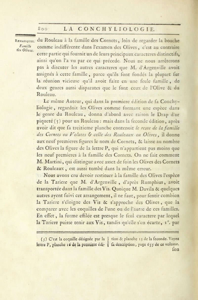 Remarques. du Rouleau à la famille des Cornets, loin de regarder la bouche .Fa™lJle comme indifférente dans l’examen des Olives , c’est au contraire (tes Olives. cette partie qui fournit un de leurs principaux caractères distinctifs, ainsi qu’on l’a vu par ce qui précède. Nous ne nous arrêterons pas à discuter les autres caractères que Al. d’Àrgenville avoit assignés à cette famille , parce qu’ils font fondés la plupart fur la réunion vicieuse qu’il avoit faite en une feule famille , de deux genres aussi disparates que le font ceux de l’Olive 6c du Rouleau. Le même Auteur, qui dans la première édition de fa Conchy- liologie , regardoit les Olives comme formant une espèce dans le genre du Rouleau , donna d’abord avec raison le Drap d’or piqueté (5) pour un Rouleau : mais dans la féconde édition, après avoir dit que fa treizième planche contcnoit le reste de la famille des Cürnets ou Volutes & celle des Rouleaux ou Olives, il donne aux neuf premières figures le nom de Cornets, êc laisse au nombre des Olives la figure de la lettre P, qui n’appartient pas moins que les neuf premières à la famille des Cornets. On ne fait comment M. Martini, qui distingue avec assez de foin les Olives des Cornets êc Rouleaux , est aussi tombé dans la même erreur. Nous avons cru devoir restituer à la famille des Olives l’espèce de la Tariere que AI. d’Argenville , d’après Rumphius, avoir transportée dans la famille des Vis. Quoique M. Davila ôc quelques autres ayent fuivi cet arrangement, il ne faut, pour fentir combien la Tariere s’éloigne des Vis êc s’approche des Olives , que la comparer avec les coquilles de l’une ou de l’autre de ces familles. En effet, la forme effilée est presque le feul caractère par lequel la Tariere puisse tenir aux Vis, tandis qu’elle s’en écarte, i°. par G) C’est la coquille désignée par la lettre P, planche ié de la première édi- tion Se planche 13 de la fécondé. Voyez fa description, page 6yy de ce volume. foi3