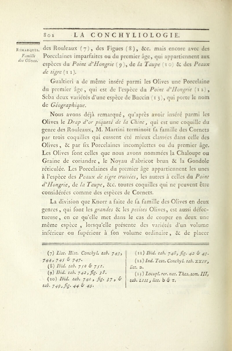Famille des Oliyes. Soi LA CONCHYLIOLOGIE. des Rouleaux (7), des Figues (8), &c. mais encore avec des Porcelaines imparfaites ou du premier âge, qui appartiennent aux espèces du Point d'Hongrie ( 9), de la Taupe (10, ôc des Peaux de tigre ( 1 1 ). Gualtieri a de même inséré parmi les Olives une Porcelaine du premier age , qui est de l’espèce du Point d'Hongrie {1 1) , Seba deux variétés d’une espèce de Buccin 13), qui porte le nom de Géographique. Nous avons déjà remarqué, qu’après avoir inséré parmi les Olives le Drap d’or piqueté de la Chine 3 qui est une coquille du genre des Rouleaux, M. Martini terminoit fa famille des Cornets par trois coquilles qui eussent été mieux classées dans celle des Olives , 2c par fix Porcelaines incomplettes ou du premier âge. Les Olives font celles que nous avons nommées la Chaloupe ou Graine de coriandre , le Noyau d’abricot brun 2c la Gondole réticulée. Les Porcelaines du premier âge appartiennent les unes à l’espèce des Peaux de tigre truitées, les autres à celles du Point d’Hongrie3 de la Taupe3 2cc. toutes coquilles qui ne peuvent être considérées comme des espèces de Cornets. La division que Knorr a faite de fa famille des Olives en deux genres , qui font les grandes 2c les petites Olives, est aussi défec- tueuse, en ce qu’elle met dans le cas de couper en deux une même espèce , lorsqu’elle présente des variétés d’un volume inférieur ou fupérieur à fon volume ordinaire, 2c de placer (7) List. Hlst. Cùnchyl. tab. 743 3 744 s 7 4S & 747• (S) Ibid. tab. 730 & 7//. (9) Ibid. tab. 7423 fig. 3 S. (10) Ibid. tab. 7 41 3 fig. 37 3 & tab. 7 4P s fS- 44 & 4S • (11) Ibid. tab. 74S 3 fig. 42 & 43. (12) Ind. Test. Conchyl. tab. XXIV, Litt. D. (13) Locupl. rer. nat. Thés. tom. IIIj tab. LUI3 litt. b & T.