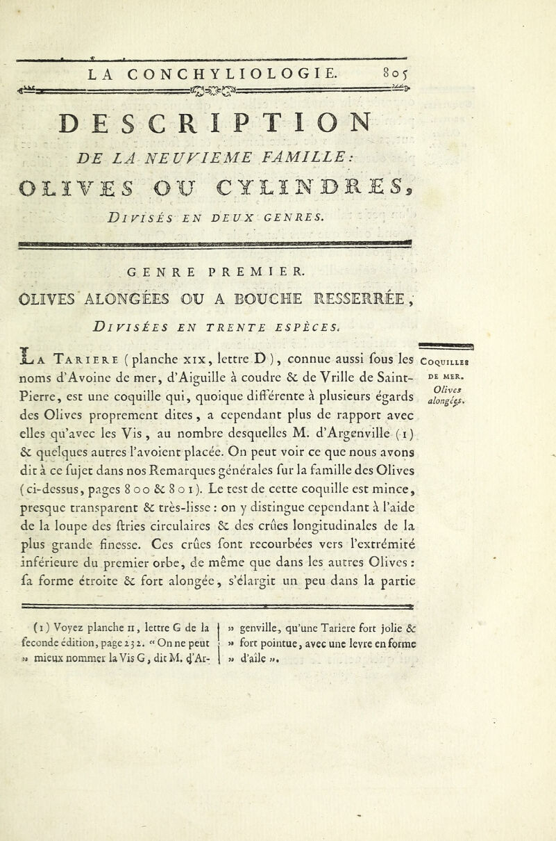 1 ,===gffiges,. && DESCRIPTION DE LA NEUVIEME FAMILLE: OLIVES OU CYLINDRES, Divisés en deux genres. GENRE PREMIER. OLIVES' ALONGÉES OU A BOUCHE RESSERRÉE,* Divisées en trente espèces, TT iia Tariere (planche xix, lettre D), connue aussi fous les noms d’Avoine de mer, d’Aiguille à coudre &c de Vrille de Saint- Pierre, est une coquille qui, quoique différente à plusieurs égards des Olives proprement dites , a cependant plus de rapport avec elles qu’avec les Vis , au nombre desquelles M. d’Argenville ( i ) quelques autres l’avoient placée. On peut voir ce que nous avons dit à ce fujet dans nos Remarques générales fur la famille des Olives ( ci-dessus, pages 800&801). Le test de cette coquille est mince, presque transparent èc très-lisse : on y distingue cependant à l’aide de la loupe des ffries circulaires Sc des crues longitudinales de la plus grande finesse. Ces crues font recourbées vers l’extrémité inférieure du premier orbe, de même que dans les autres Olives : fa forme étroite èc fort alongée, s’élargit un peu dans la partie (1) Voyez planche n, lettre G de la j >s genville, qu’une Tariere fort jolie 8c fécondé édition, page 232. « On ne peut 5» fort pointue, avec une levre en forme » mieux nommer laVis G, dit M. cj’Ar- [ » d’aîle ». Coquilles de MER. Olives alongées.