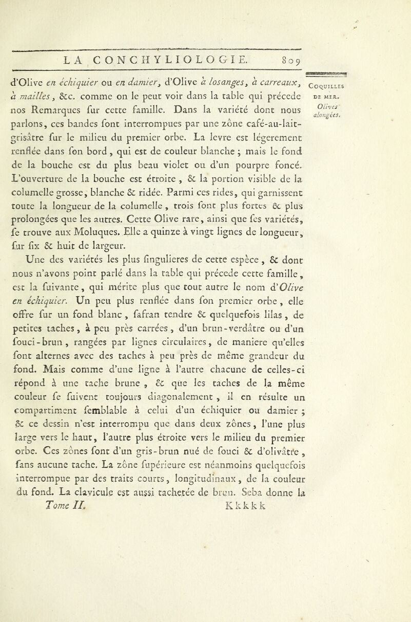 d’Olive en échiquier ou en. damier, d’Olive a losanges, a carreaux, a mailles, 8cc. comme on le peut voir dans la table qui précédé nos Remarques fur cette famille. Dans la variété dont nous parlons, ces bandes font interrompues par une zone café-au-lait- grisatre fur le milieu du premier orbe. La levre est légèrement renflée dans fon bord, qui est de couleur blanche ; mais le fond de la bouche est du plus beau violet ou d’un pourpre foncé. L’ouverture de la bouche est étroite , 8c la portion visible de la columelle grosse, blanche & ridée. Parmi ces rides, qui garnissent toute la longueur de la columelle , trois font plus fortes ôc plus prolongées que les autres. Cette Olive rare, ainsi que fes variétés, fe trouve aux Moluques. Elle a quinze à vingt lignes de longueur, fur fix 8c huit de largeur. Une des variétés les plus flngulieres de cette espèce , 8c dont nous n’avons point parlé dans la table qui précédé cette famille „ esc la fuivante, qui mérite plus que tout autre le nom à'Olive en échiquier. Un peu plus renflée dans fon premier orbe , elle offre fur un fond blanc , fafran tendre 8c quelquefois lilas , de petites taches, à peu près carrées, d’un brun-verdâtre ou d’un fouci-brun, rangées par lignes circulaires, de maniéré qu’elles font alternes avec des taches à peu près de même grandeur du fond. Mais comme d’une lis;ne à l’autre chacune de celles-ci répond à. une tache brune , 8c que les taches de la même couleur fe fuivent toujours diagonalement , il en résulte un compartiment femblable à celui d’un échiquier ou damier ; êc ce dessin riest interrompu que dans deux zones , l’une plus large vers le haut, l’autre plus étroite vers le milieu du premier- orbe. Ces zones font d’un gris-brun nué de fouci 8c d’olivatre , fans aucune tache. La zone fupérieure est néanmoins quelquefois interrompue par des traits courts, longitudinaux , de la couleur du fond. La clavicule est aussi tachetée de brun. Seba donne la Tome IL Kkkkk Coquilles DE MER. Olives