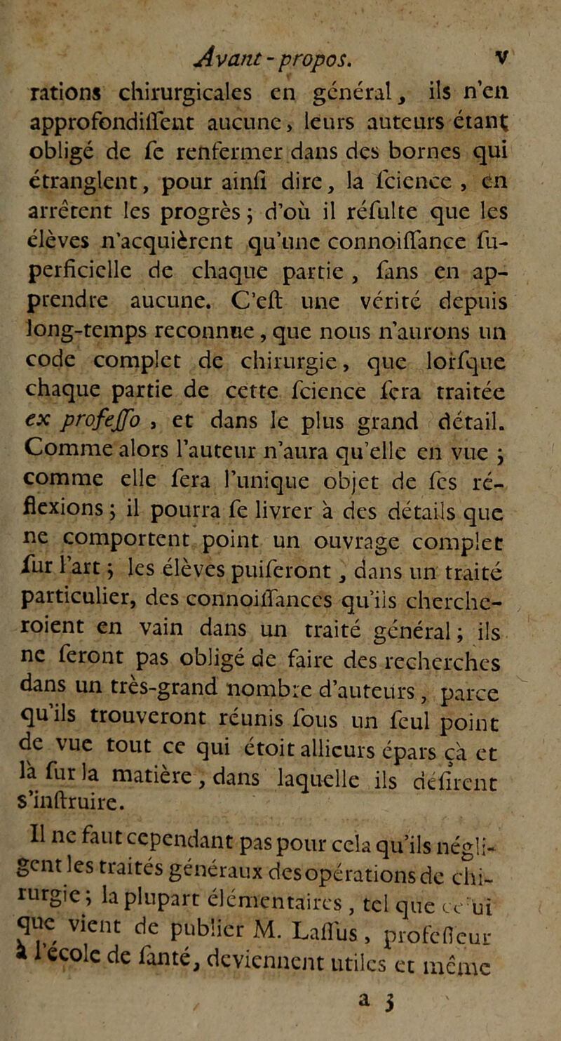 rations chirurgicales en général, ils n’en approfondilfent aucune, leurs auteurs étant; obligé de Te renfermer dans des bornes qui étranglent, pour ainfi dire, la lcience , en arrêtent les progrès ; d’où il réfulte que les élèves n’acquièrent qu’une connoifiance fu- perficielle de chaque partie , fans en ap- prendre aucune. C’eft une vérité depuis long-temps reconnue, que nous n’aurons un code complet de chirurgie, que lorfque chaque partie de cette fcience fera traitée ex profejjo , et dans le plus grand détail. Comme alors l’auteur n’aura qu’elle en vue ; comme elle fera l’unique objet de fes ré- flexions ; il pourra fe livrer à des détails que ne comportent point un ouvrage complet fur 1 art ; les élèves puiferont, dans un traité particulier, des connoilfances qu’ils cherche- roient en vain dans un traité général ; ils ne feront pas obligé de faire des recherches dans un très-grand nombre d’auteurs, parce qu’ils trouveront réunis fous un feul point de vue tout ce qui etoit allicurs épars ca et la fur la matière , dans laquelle ils défirent s’inftruire. Il ne faut cependant pas pour cela qu’ils négli- gent les traités généraux des opérations de chi- rurgie; la plupart élémentaires , tel que ce ui que vient de publier M. Lalfus, profefieur a 1 ecole de fan té, deviennent utiles et meme / a 3