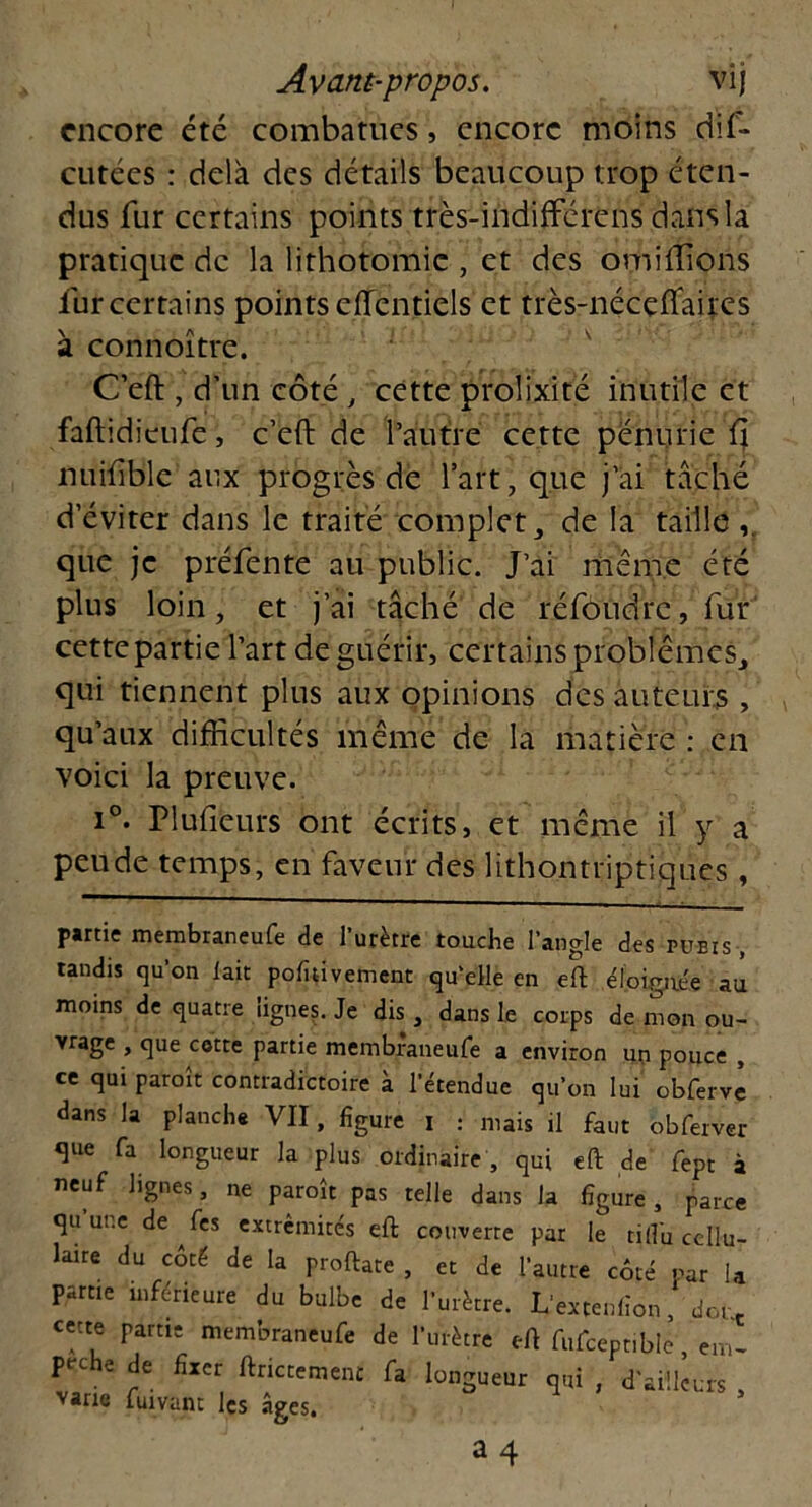 encore été combatues, encore moins dif- cutées : delà des détails beaucoup trop éten- dus fur certains points très-indifférens dans la pratique de la lithotomie , et des omiffions fur certains points eflcntiels et très-nécçflaires à connoître. C’eft , d’un côté , cette prolixité inutile et faftidieufe, c’eft de l’autre cette pénurie 11 nuiftble aux progrès de l’art, que j’ai taché d’éviter dans le traité complet, de la taille que je préfente au public. J’ai même été plus loin, et j’ai tâché de réfoudre, fur cette partie l’art de guérir, certains problèmes, qui tiennent plus aux opinions des auteurs , qu’aux difficultés même de la matière : en voici la preuve. i°. Plufieurs ont écrits, et même il y a peude temps, en faveur des lithontriptiques, partie membraneufe de l’urètre touche l’angle des pubis , tandis qu’on lait pofitivement qu'elle en eft éloignée au moins de quatre lignes. Je dis , dans le corps de mon ou- vrage , que cotte partie membraneufe a environ un pouce , ce qui paraît contradictoire à l’étendue qu’on lui obfervè dans la planche VII, figure t . mais ü faut 6bfaver Sue fa longueur la plus ordinaire , qui eft de fept à neuf lignes, ne paraît pas telle dans la figure, parce qu une de fes extrémités eft couverte par le ri du cellu- laire du côté de la proftate , et de l’autre côté par la pâme inférieure du bulbe de l’urètre. Lextenfion, dor.e ceue partie membraneufe de l’urètre eft fufceptible em- Fche de fixer ftnetement fa longueur qui , d'aiîkurs , varie fuivant les âges,