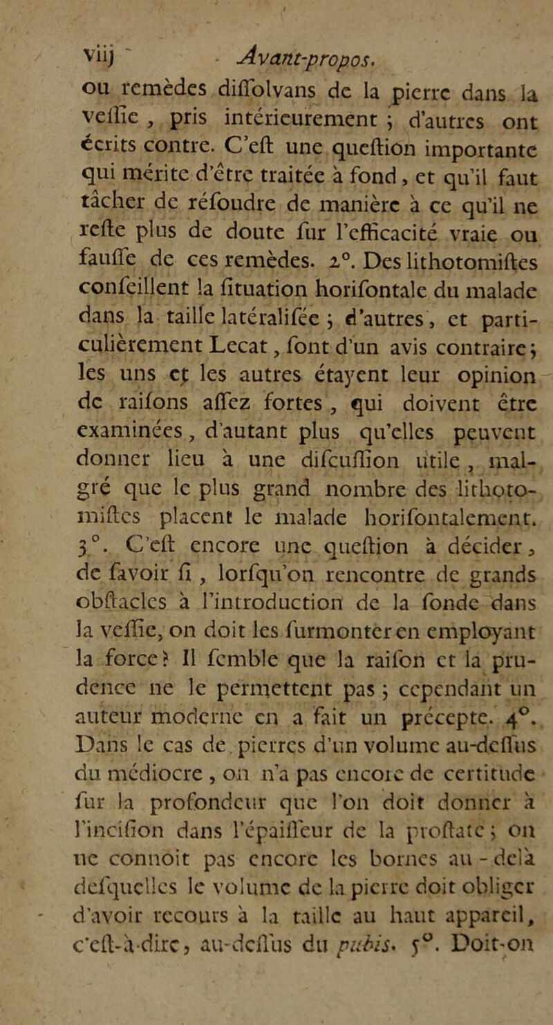 ou remèdes dilfolvans de la pierre dans la vellîe , pris intérieurement ; d’autres ont écrits contre. C eft une queftion importante qui mérite d’être traitée à fond, et qu’il faut tâcher de réfoudre de manière à ce qu’il ne relie plus de doute fur l’efficacité vraie ou faulfe de ces remèdes. i°. Des lithotomiftes confeillent la lîtuation horifontale du malade dans la taille latéralifée j d’autres , et parti- culièrement Lecat, font d’un avis contraire les uns ej: les autres étayent leur opinion de railons alfez fortes , qui doivent être examinées, d’autant plus qu’elles peuvent donner lieu à une difeuffion utile , mal- gré que le plus grand nombre des lithoto- îmftes placent le malade horifontalement. 3°. C’eft encore une queftion à décider, de favoir II , lorfqu’on rencontre de grands obftaclcs à l’introduction de la fonde dans la vellîe, on doit les furmonteren employant la force? Il fcmble que la railbn et la pru- dence ne le permettent pas ; cependant un auteur moderne en a fait un précepte. 40. Dans le cas de pierres d’un volume au-dcfl'us du médiocre , on n’a pas encore de certitude fur la profondeur que l'on doit donner à l’incifton dans l’épaiftêur de la proftatc ; on uc connoit pas encore les bornes au - delà, défqucllcs le volume de la pierre doit obliger d’avoir recours à la taille au haut appareil, c’eft-àdirc, au-deftus du pubis* j°. Doit-on