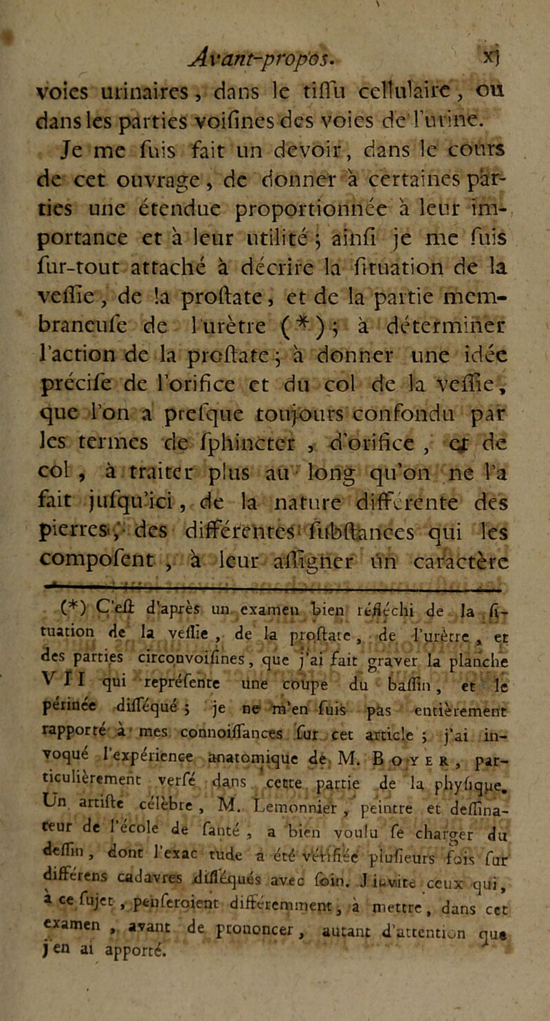 voies urinaires, dans le tifiu cellulaire, ou dans les parties voifinesdes voies deTuvine. Je me fuis fait un devoir, dans le cours de cet ouvrage , de donner a certaines par- ties une étendue proportionnée à leur im- portance et à leur utilité ; ainfi je me fuis fur-tout attaché à décrire la fituation de la veffîe, de !a proftate, et de la partie mem- braneufe de 1 urètre ( * ) ; à déterminer l’action de la proftate ; h donner une idée précife de l’orifice et du col de la veftie, que l’on a prefque toujours confondu par les termes de fphinctcr , d’orifice , et de col , à traiter plus au long qu’on ne l’a fait jufqu’ici, de la nature differente des pierres,'- des difféfenres; fubftances qui les compofent , à leur aftîgner un caractère ; (*) Ç’eû d'après un examen bien réfléchi de Ja fi-r tuation de la vellie , de la prqftate, de l’urètre. , et des parties circonvoifines, que j’ai fait graver la planche VII qui repréfente une coüpe du baffin, et le périnée difleque ; je ne m’en fuis pas entièrement rapporté à - mes. connoiffances fur cet article ; j’ai in- voqué l’expérience anatomique de. M. Boyer, par- ticulièrement verfé dans cette partie de la phyfique. Un artifte célébré , M. Lemonniér , peintre et deflîna- teur de 1 ecole de fanté , a bien voulu fe charger du deflin , dont 1 exac rude a été vérifiée piufieuts fois fur différens cadavres difléqués avec (bin. J iuv/ite ceux qui, à ce fujet , peii feraient différemment, à mettre, dans cet examen , avant de prouoncer, autant d’attention que j en ai apporté.