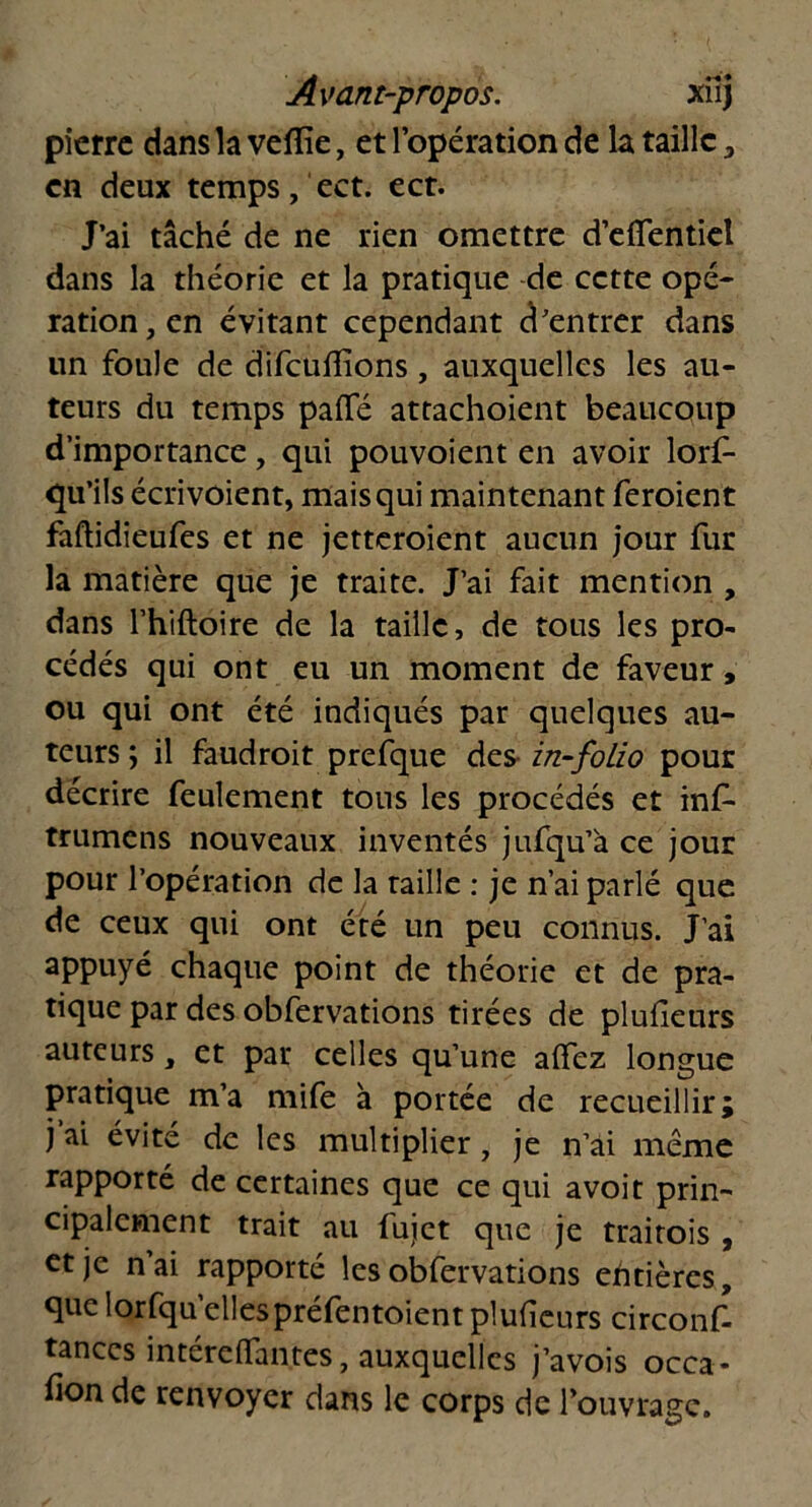 pierre dans la vefîîe, et l’opération de la taille , en deux temps, ect. ect. J’ai tâché de ne rien omettre d’dTentiel dans la théorie et la pratique de cette opé- ration, en évitant cependant d’entrer dans un foule de difeuffïons, auxquelles les au- teurs du temps pafle attachoient beaucoup d’importance, qui pouvoient en avoir lors- qu'ils écri voient, mais qui maintenant feroient faftidieufes et ne jetteroient aucun jour fur la matière que je traite. J’ai fait mention , dans l’hiftoire de la taille, de tous les pro- cédés qui ont eu un moment de faveur, ou qui ont été indiqués par quelques au- teurs ; il faudroit prefque des in-folio pour décrire feulement tous les procédés et inf- trumens nouveaux inventés jufqu’à ce jour pour l’opération de la raille : je n’ai parlé que de ceux qui ont été un peu connus. J’ai appuyé chaque point de théorie et de pra- tique par des obfervations tirées de pluileurs auteurs, et par celles qu’une aflez longue pratique m’a mife à portée de recueillir; j’ai évité de les multiplier, je n’ai même rapporté de certaines que ce qui avoit prin- cipalement trait au fujet que je traitois , et je n ai rapporté les obfervations entières, que lorfqu’ellespréfentoient plufieurs circons- tances intéreifantes, auxquelles j’avois occa- fion de renvoyer dans le corps de l’ouvrage.