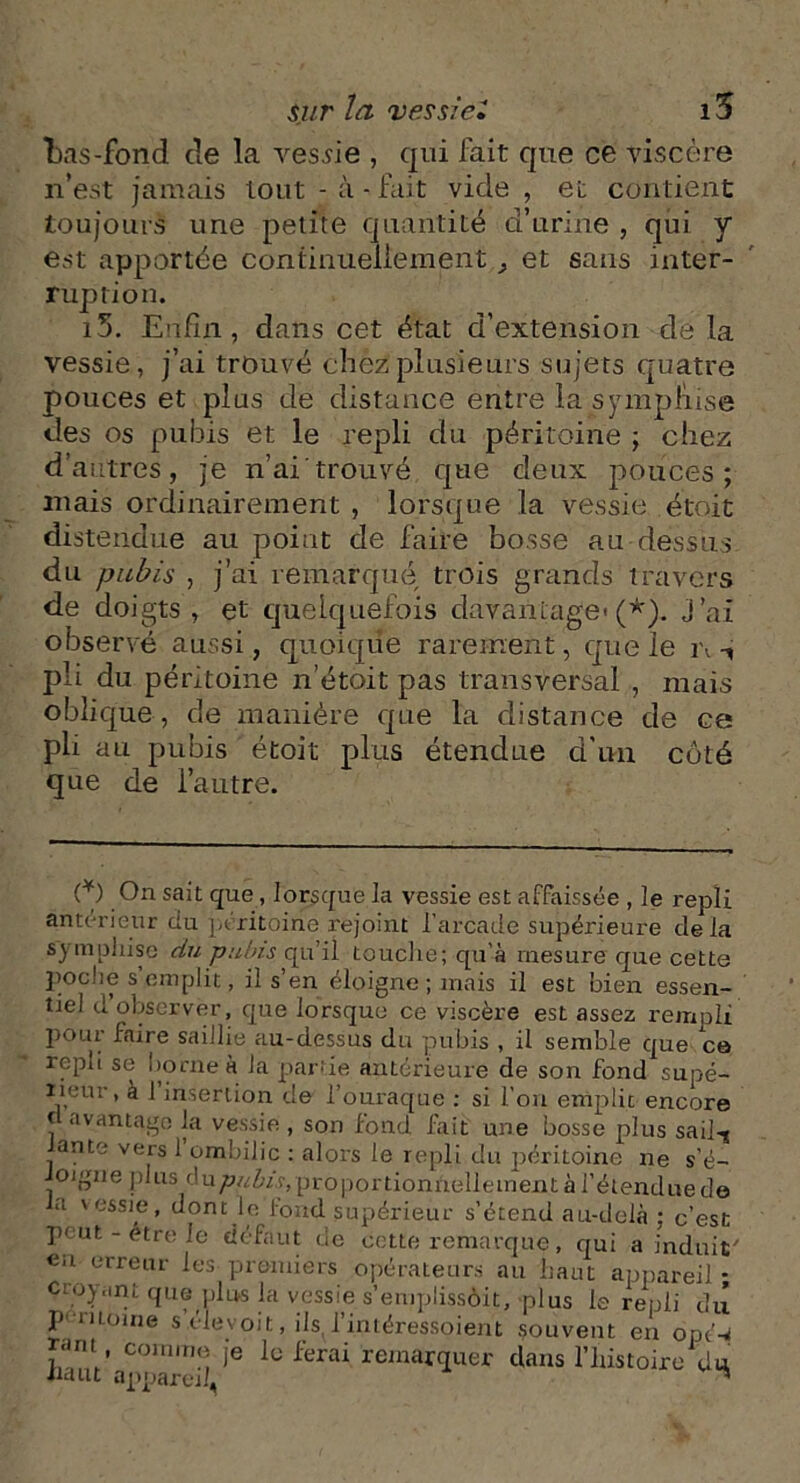 bas-fond de la vessie , qui fait que ce viscère n’est jamais Lotit - à-fait vide , et contient toujours une petite quantité d’urine , qui y est apportée continuellement ^ et sans inter- ruption. i5. Enfin, dans cet état d’extension de la vessie, j’ai trouvé chez plusieurs sujets quatre pouces et plus de distance entre la sympliise des os pubis et le repli du péritoine ; chez d’autres, je n’ai'trouvé que deux pouces; mais ordinairement , lorsque la vessie étoit distendue au point de faire bosse au-dessus, du pubis , j’ai remarqué trois grands travers de doigts , et quelquefois davantage'(*). j’ai observé aussi, quoique rarement, que le i\ -, pli du péritoine n’étoit pas transversal , mais oblique , de manière que la distance de ce pli au pubis étoit plus étendue d'un côté que de l’autre. (*) On sait que, lorsque la vessie est affaissée , le repli anterieur du péritoine rejoint l’arcade supérieure delà sympliise du pubis qu’il touche; qu'à mesure que cette poche s’emplit, il s’en éloigne; mais il est bien essen- tiel d observer, que lorsque ce viscère est assez rempli pour faire saillie au-dessus du pubis , il semble que ce repli se borne à la partie antérieure de son fond supé- rieur, à 1 insertion de 1 ouraque : si l’on emplit encore f avantage la vessie , son fond fait une bosse plus sail-g ante vers 1 ombilic : alors le repli du péritoine ne s’é- oigne plus du^«foy,pr0p0rtionnellement à l’étendue de la 'essie, dont le fond supérieur s’étend au-delà ; c’est peut - être le défaut de cette remarque, qui a induit' en erreur les premiers opérateurs au haut appareil - cnopinL que plus la vessie s’emplissôit, plus le repli du p moine s’.éievoit, ils, l’intéressoient souvent en opé-rf r<im comme je le ferai remarquer dans l’histoire du riaut appareil, “