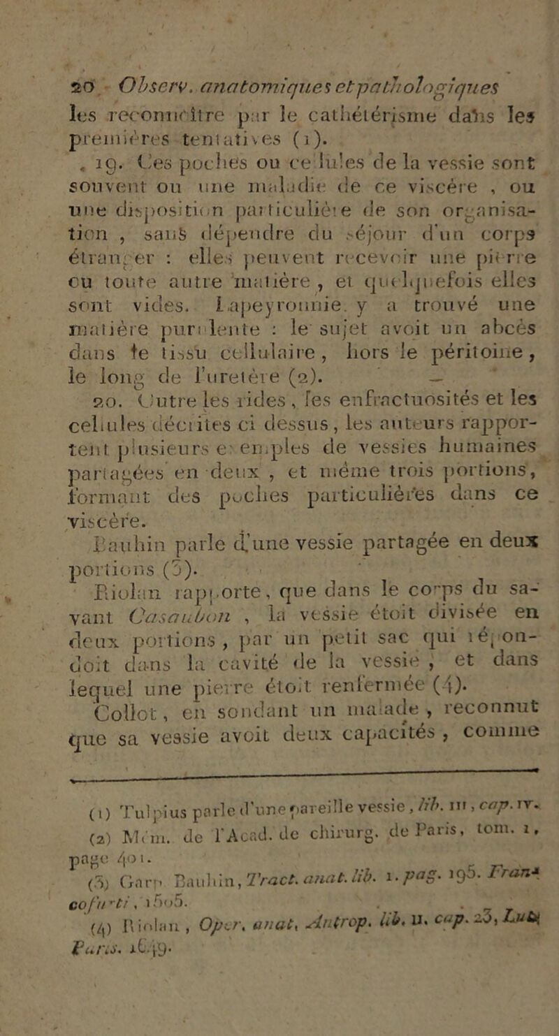 les reconnaître pur le cathétérisme dahs les premières tentatives (1). . îg. Ces poches ou cellules de la vessie sont souvent ou une maladie de ce viscère , ou une disposition pat ticuliète de son organisa- tion , sanS dépendre du séjour d'un corps étranger : elles peuvent recevoir une pierre ou toute autre matière , et quelquefois elles sont vides. Lapeyronnie. y a trouvé une matière purulente : le sujet a voit un abcès dans le tissu cellulaire, hors le péritoine, le long de l’uretère (2). — 20. Uutre les rides , les enfractuosités et les cellules décrites ci dessus, les auteurs rappor- tent plusieurs ex emples de vessies humaines partagées en deux , et même trois portions, formant des poches particulières dans ce viscère. üavihin parle d’une vessie partagée en deux portions (5). Eiolan rapporte, que dans le corps du sa- vant Oasaubon , la vessie etoit divisée en deux portions, par un petit sac qui ié( 011- doit dans la cavité de la vessie , et dans lequel une pierre étoit renfermée (4)* Collet, en sondant un malade, reconnut que sa vessie avciL deux capacités , comme (1) Tulpius parle d'une pareille vessie, tib. iv,cap.rr* (2) M.m. Je l'Acad.'de chirurg. Je Paris, tom. 1. page 4°1• <5j Gare P.uihin, Tract, anat. Ub. 1. pag. igô. Fran* vofurti, 15u5. . . '(/,) R iolan , Op,r. anat. Au trop, lib, u. cap. zo, Lub( funs. AG49.