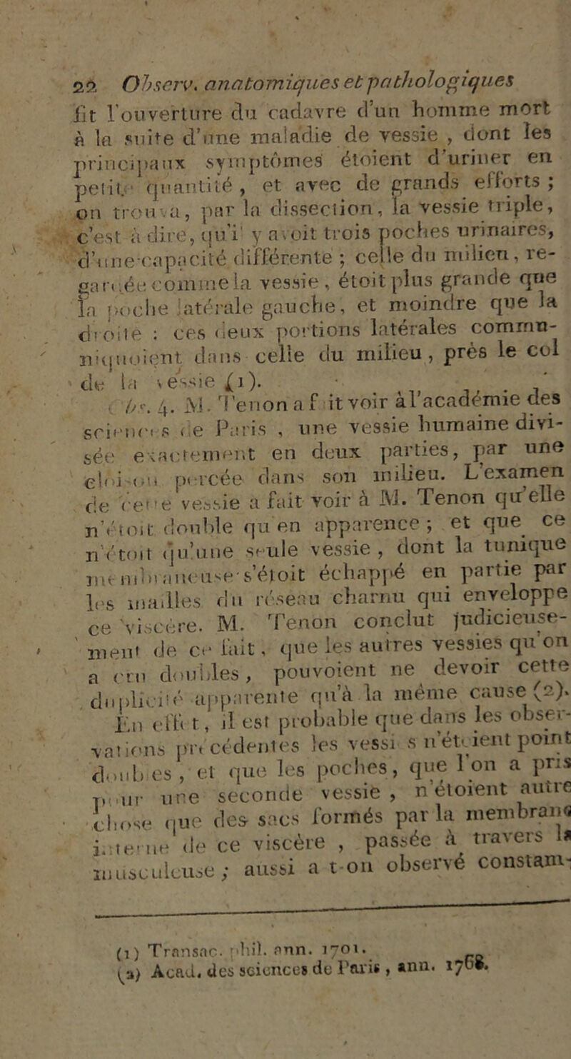 lit rouverture clu cadavre d’un homme mort « la suite d’une maladie de vessie , dont les principaux symptômes étoient d uriner en pelit.' quantité , et avec de grands elforts ; on trou a, par la dissection, la vessie triple, c’est à dire, qui1 y a voit trois poches urinaires, d’une-capacité différente ; celle du milieu, re- ea n tde comme la vessie, étoitplns grande que la poche atérale gauche, et moindre que la droite ; ces deux portions latérales commu- nal noient dans celle du milieu, près le col de la vessie (i). . ,, . Os. 4. M. Tenon a f it voir al academie des sciences < e Paris , une vessie humaine divi- sée exactement en deux parties, J^ar une ef i <>u percée dans son milieu. L examen cie cene vessie a fait voir a IV J - Tenon quelle n’étoit double quen apparence; et que ce n Y toit du’u ne seule vessie, dont la tunique m v m b i a u e use- s’éjt oit échappé en partie pr 1rs mailles du réseau charnu qui enveloppe ce 'viscère. M. Tenon conclut Judicieuse- ' ment de ce fait, que les autres vessies qu'on a cru doubles, pouvoient ne devoir cette duplicité apparente qu’à la même cause (2). i.n cl h t, il est probable que dans les obser- vât ions pn cèdent es les vessi s n’étoient point doubies, et que les poches, que Ion a pris TH,„r une seconde vessie, n étoient autre chose que des- sacs formés parla membrane i. te- uu de ce viscère , passée à travers la musculeuse; aussi a t on observé constam- (1) Transac- plnl. nnn. 1701. ^3) Acad, des sciences de Paris , *nn'