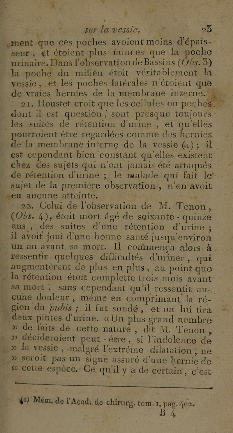 ment que ces poches avoient moins d’épais- seur , çt étoient ]>lus minces que la poclie urinaire. Dans l’observation de Bassi ns (Oes. 3) la poclie du milieu étoit véritablement la vessie, et les poches latérales n’étoient que de vraies hernies de la membrane interne. 21. Houstet croit que les cellules ou poches dont il est question sont presque toujours les suites de rétention d’urine , et qu elles pourfoient être regardées comme dos hernies de là membrane interne de la vessie (1) ; il est cependant bien constant qu’elles existent chez des sujets qui n’ont jamais été attaqués de rétention cl’urine ; le malade qui fait le' sujet de la première observation , 11’en avoit eu aucune atteinte. 2&. Celui de l’observation de M. Tenon , (■Obs. 4), étoit mort âgé de soixante - quinze ans , des suites d’une rétention d’urine ; il avoit joui d’une bonne saoté jusqu’environ un an avant sa mort. 11 commença alors à ressentir quelques difficultés d’uriner, qui augmentèrent de plus en plus , au point que la rétention étoit complette trois mois avant1 sa mort , sans cependant qu'il ressentit au- cune douleur , même en comprimant la ré- gion du pubis ; il fut sondé , et on lui tira deux pintes d’urine. «Un plus grand nombre 35 de laits de cette nature , dit M. Tenon T v décideroient peut - être , si l’indolence de 35 la vessie , malgré l’extrême dilatation , ne 35 seroit pas un signe assuré d’une hernie de « cette espece. Ce qui! y a de certain, c’est p) Mém. de l’Acad. de chirurg. tom.i,pag. 402.