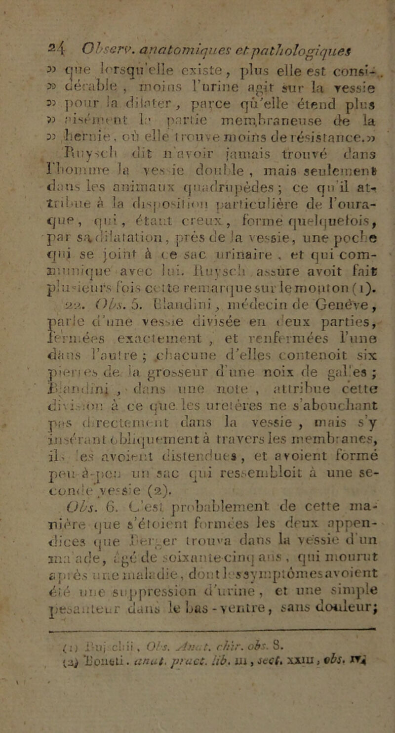 33 cjue lorsqu’elle existe, plus elle est consî- P° ctérable , moins ! urine agit sur la vessie 05 pour la dilater, parce qu'elle étend plus >5 aisément la partie membraneuse de la 05 lieraio, où elle trouve moins de résistance.5> Rnyscli dit n avoir jamais, trouvé dans l'homme la ves ic double , mais seulement dans les animaux quadrupèdes ; ce qu'il at- tribue à la disposition particulière de l’oura- que, qui, étant creux, forme quelquefois, par s.viiiatation, près de la vessie, une pocbe Cf n i se joint à ce sac urinaire , et qui com- munique avec lui. Iluysch assure avoit fait plusieurs fois cotte remarque sur le mouton ( i). aa. Oh. 5. b.laiidini, médecin de Genève , parle d’une vessie divisée en deux parties, fermées exactement , et renfermées l’une dans l’autre; .chacune d’elles contenoit six pienes.de la grosseur dune noix de galles; l andinj , dans une note , attribue cette dni :m: à ce que.les uretères ne s’abouchant pas d recto un nt dans la vessie , mais s y insérant obliquement à travers les membranes, ils ’es avoient distendues , et avoient formé peu à-peu un sac qui ressemblent à une se- conde’vec$’e (2). Oh. 6. G’est probablement de cette ma- nière1 que a’étoient formées les deux appen- dices que berger trouva dans la vessie d un tma’ade, âgé de soixante-cinq ans , qui mourut a n iés une maladie, dont h s symptômes avoient éié une suppression d’urine, et une simple pesanteur dans le bas-ventre, tans douleur; ( 1 j i'-tij ebii. O/s. sinut. ctiir. obs. 3.