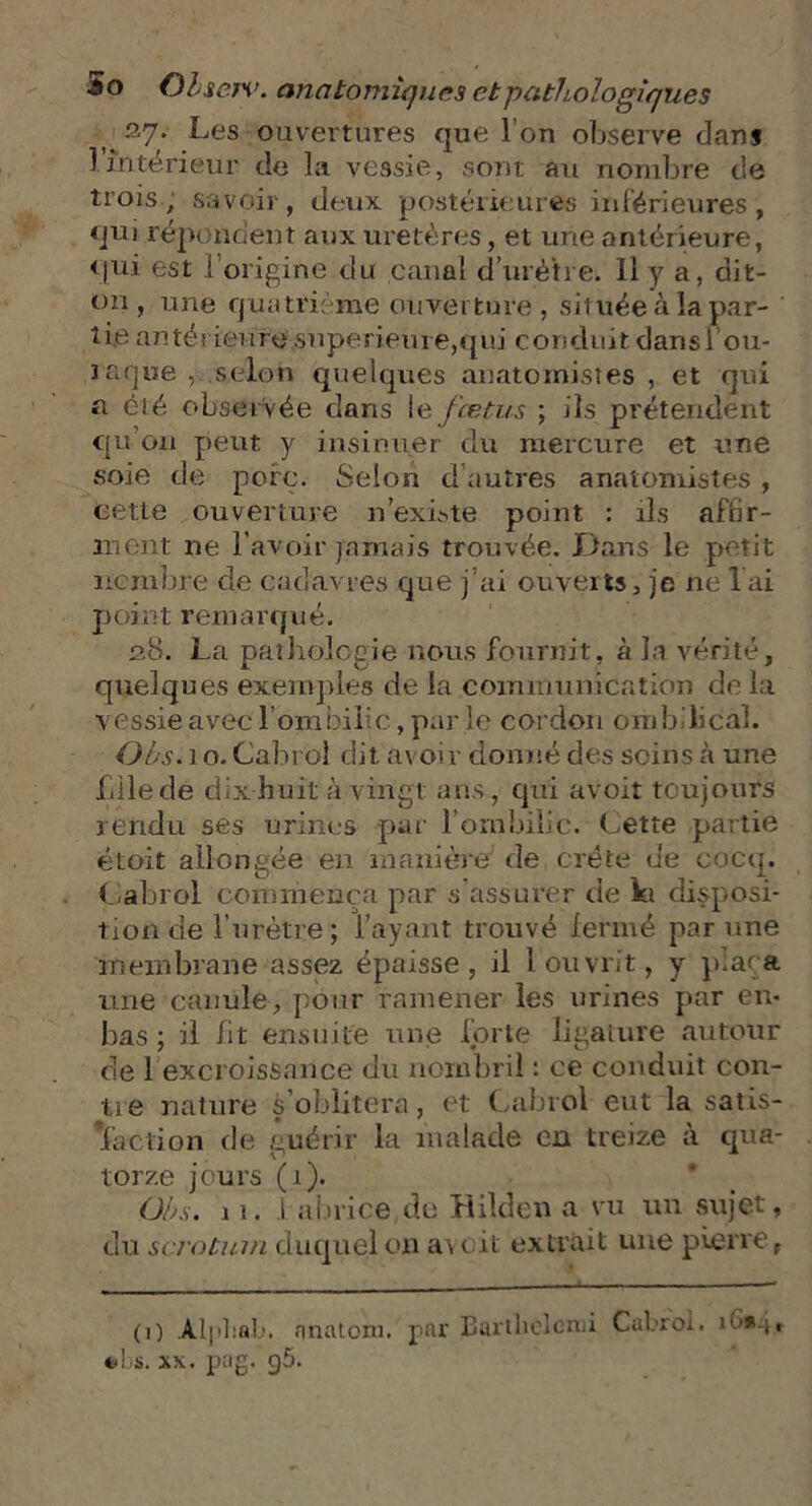 37. Les ouvertures que l'on observe dans l’intérieur de la vessie, sont au nombre de trois, savoir, deux postérieures inférieures, qui répondent aux uretères, et une antérieure, qui est lorigine du canal d’urètre. Il y a, dit- on, une quatrième ouverture, située à la par- tie antérieure supérieure,qui conduit dans i’ou- raque , selon quelques anatomistes , et qui a été observée dans 1 e fœtus ; ils prétendent qu'on peut y insinuer du mercure et une soie de porc. Selon d’autres anatomistes, cette ouverture n’existe point : ils affir- ment ne l’avoir jamais trouvée. Dans le petit nombre de cadavres que j ai ouverts, je ne 1 ai point remarqué. 28. La pathologie nous fournit, à la vérité, quelques exemples de la communication de la vessie avec l’ombilic, par le cordon ombilical. Ohs. 1 o. Cabrol dit avoir donné des soins à une bile de d ix huit à vingt ans, qui avoir toujours rendu ses urines par l’ombilic. Cette partie étoit allongée en manière de crête de cocq. Cabrol commença par s’assurer de ht disposi- tion de l’urètre ; l’ayant trouvé fermé par une membrane assez épaisse, il l ouvrit, y plaça une canule, pour ramener les urines par en- bas ; il lit ensuite une forte ligature autour de 1 excroissance du nombril : ce conduit con- tre nature s’oblitéra, et Cabrol eut la satis- *faction de guérir la malade en treize à qua- torze jours (1). Ohs. 11. ! abrice de Hilden a vu un sujet, du scrotum duquel on a\ r it extrait une pierre f (1) Alphab. nnaiom. par Bartliclemi Cabrol. *<bs. xx. png. g5.