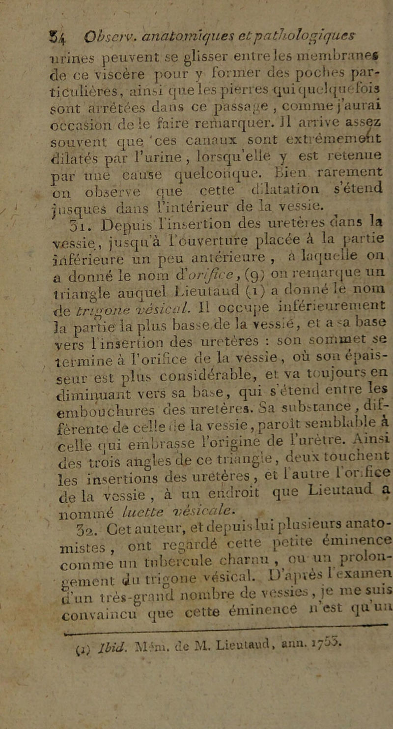 urines peuvent se glisser entre les membrane* cle ce viscère pour y former des poches par- ticulières , ainsi que les pierres qui quelquefois sont arrêtées dans ce passage , comme j’aurai occasion de le faire remarquer. Il arrive assez souvent que ‘ces canaux sont extrêmement dilatés par l’urine , lorsqu’elle y est retenue par nue cause quelconque. f>ien rarement on observe que cette dilatation s étend jusques dans l’intérieur de la, vessie. 3i. Depuis l'insertion des uretères dans la vessie, jusqu’à l’ouverture placée à la partie inférieure un peu antérieure , à laquelle on a donné le nom $ orifice, (9; on remarque un triangle auquel JLieulaud (1) a donné lè nom de tri <>one vésical. Il occupe inférieurement la partie la plus basse de la vessie, et a ^a base vers i insertion des uretères : son sommet se termine à l’orifice de la vessie , où son épais- seur est plus considérable, et va toujours en diminuant vers sa base, qui s’étend entre les embouchures des uretères. Sa substance , dif- férente de celle de la vessie, paroit -semblable a celle oui embrasse l’origine de l’urètre. Ainsi des trois angles de ce triangle, deux touchent les insertions des uretères , et l autre I 01 hce de la vessie , à un endroit que Lieutaud a nommé luette vesicale. 3e. Cet auteur, et depuis lui plusieurs anato- mistes , ont regardé cette petite éminence comme un tubercule charnu , ou-un prolon- gement du trigone vésical. D après 1 examen d’un très-grand nombre de vessies, je me suis convaincu que cette éminence n est qu un (i) Ibid. Mém. de M. Lieutaud, ami.