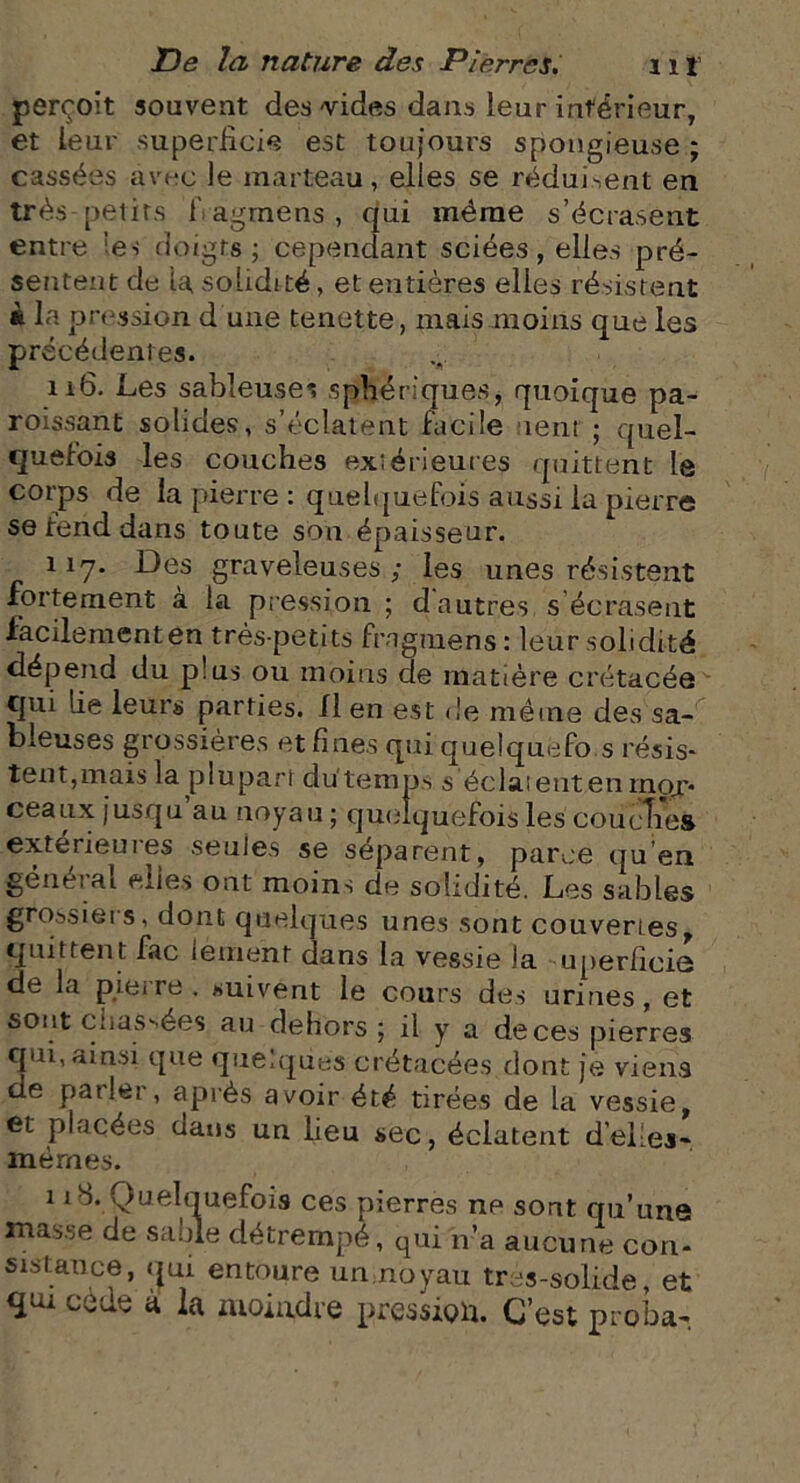 perçoit souvent des-vides dans leur inférieur, et leur superficie est toujours spongieuse ; cassées avec le marteau, elles se réduisent en très-petits fiagmèns, qui même s’écrasent entre tes doigts ; cependant sciées, elles pré- sentent de ta solidité, et entières elles résistent à la pression d une tenette, mais moins que les précédentes. 116. Les sableuses sphériques, quoique pa- roissant solides, s’éclatent facile tent ; quel- quefois les couches extérieures quittent la corps de la pierre : quelquefois aussi la pierre se fend dans toute sou épaisseur. 11-7. Des graveleuses ; les unes résistent •fortement a la pression ; d autres s écrasent facilement en très-petits ffagmens : leur solidité dépend du plus ou moins de matière crétacée qui lie leurs parties. XI en est de même des sa- bleuses grossières et fines qui quelquefo s résis- tent,mais la plupart du'temps s éclatent en mor- ceaux jusqu au noyau ; quelquefois les coucîies extérieures seules se séparent, parce qu’en géue:ai elles ont moins de solidité. Les sables grossiet s, dont quelques unes sont couvertes quittent fac lérnént dans la vessie la uperficiô de la pierre . suivent le cours des urines, et sont chassées au dehors ; il y a de ces pierres qui, ainsi que quelques crétacées dont je viens de patlei , après avoir été tirées de la vessie, et placées uans un lieu sec, éclatent d'elles- mêmes. 1 îb. Quelquefois ces pierres ne sont qu’une masse de sable détrempé, qui n’a aucune con- sistance, qui entoure un noyau tres-solide, et qai à la moindre pression. C’est proba-